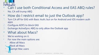 MANAGEABILITYFAQs
•
• No, CA will trump ABQ
•
1. Turn CA off for EAS with Basic Auth; but on for Android and iOS modern auth
apps
2. Configure ADFS to block EAS
3. Exchange ActiveSync ABQ to only allow the Outlook app
•
• We’re working on it.
• For now the main options are:
• Allow all Macs
• Block all Macs
• Exempt Mac users
 