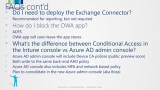 MANAGEABILITYFAQs cont’d
•
• Recommended for reporting, but not required
•
• ADFS
• OWA app will soon leave the app stores
•
• Azure AD admin console will include Device CA polices (public preview soon)
• Both write to the same back-end AAD policy
• Azure AD console also includes MFA and network based policy
• Plan to consolidate in the new Azure admin console (aka Ibiza)
 
