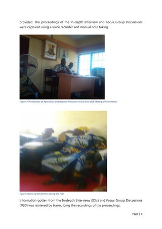 Page | 9
provided. The proceedings of the In-depth Interview and Focus Group Discussions
were captured using a voice recorder and manual note taking
Figure 3 The Director of Agriculture and Natural Resources in Saki-East LGA Making a Presentation
Figure 4 Some of the farmers during the FGD
Information gotten from the In-depth Interviews (IDIs) and Focus Group Discussions
(FGD) was retrieved by transcribing the recordings of the proceedings.
 