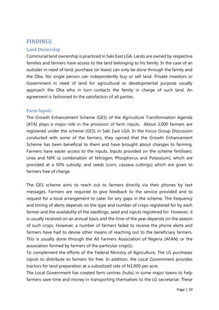 Page | 10
FINDINGS
Land Ownership
Communal land ownership is practiced in Saki East LGA. Lands are owned by respective
families and farmers have access to the land belonging to his family. In the case of an
outsider in need of land, purchase (or lease) can only be done through the family and
the Oba. No single person can independently buy or sell land. Private investors or
Government in need of land for agricultural or developmental purpose usually
approach the Oba who in turn contacts the family in charge of such land. An
agreement is fashioned to the satisfaction of all parties.
Farm Inputs
The Growth Enhancement Scheme (GES) of the Agriculture Transformation Agenda
(ATA) plays a major role in the provision of farm inputs. About 3,000 farmers are
registered under the scheme (GES) in Saki East LGA. In the Focus Group Discussion
conducted with some of the farmers, they opined that the Growth Enhancement
Scheme has been beneficial to them and have brought about changes to farming.
Farmers have easier access to the inputs. Inputs provided on the scheme fertilisers:
Urea and NPK (a combination of Nitrogen, Phosphorus and Potassium), which are
provided at a 50% subsidy; and seeds (corn, cassava cuttings) which are given to
farmers free of charge.
The GES scheme aims to reach out to farmers directly via their phones by text
messages. Farmers are required to give feedback to the service provided and to
request for a local arrangement to cater for any gaps in the scheme. The frequency
and timing of alerts depends on the type and number of crops registered for by each
farmer and the availability of the seedlings, seed and inputs registered for. However, it
is usually received on an annual basis and the time of the year depends on the season
of such crops. However, a number of farmers failed to receive the phone alerts and
farmers have had to devise other means of reaching out to the beneficiary farmers.
This is usually done through the All Farmers Association of Nigeria (AFAN) or the
association formed by farmers of the particular crop(s).
To complement the efforts of the Federal Ministry of Agriculture, The LG purchases
inputs to distribute to farmers for free. In addition, the Local Government provides
tractors for land preparation at a subsidized rate of N3,000 per acre.
The Local Government has created farm centres (hubs) in some major towns to help
farmers save time and money in transporting themselves to the LG secretariat. These
 