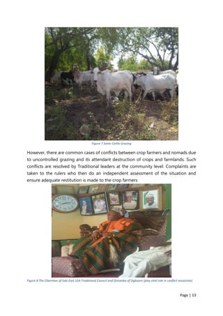 Page | 13
Figure 7 Some Cattle Grazing
However, there are common cases of conflicts between crop farmers and nomads due
to uncontrolled grazing and its attendant destruction of crops and farmlands. Such
conflicts are resolved by Traditional leaders at the community level. Complaints are
taken to the rulers who then do an independent assessment of the situation and
ensure adequate restitution is made to the crop farmers
Figure 8 The Chairman of Saki East LGA Traditional Council and Onisanbo of Ogbooro (play vital role in conflict resolution)
 