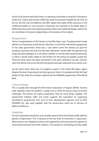 Page | 14
At the Local Government level, there is a standing Committee on Peaceful Coexistence
of Bororos, Fulanis and Farmers (2003 Oyo state Constitution) headed by the Chair of
the LG, the SSS, the Civil defence, the DPO, Myetti Alla Cattle, AFAN executive or the
traditional leaders on rare occasions. Grievances are reported to the Baale Agbe or
AFAN executives who invite disputing parties before the traditional leaders, before the
LG committee or the police (depending on the severity of the matter).
Marginalization
There is marginalisation of fish farmers in the Oke-Ogun area. The government hardly
delivers on its promises to fish farmers. Recently, in one of the intervention programme
of the state government, there was a case where some fish farmers (2) paid for
pumping machines and only one had been delivered, months after the payment was
made and acknowledged. It is not certain whether or not the other would be delivered,
or when it would. Dates slated to Fish farmers for the pickup of supplies usually fail.
There are times when the dates mentioned in the alert notification are late. Farmers
reach the offices only to be told that the goods have been disbursed at an earlier time.
Up till recent times, there was no irrigation project in the entire Oke-Ogun region
despite the level of agricultural activities going on there. It is paradoxical that the food
basket of Oyo State has not been captured by the FADAMA programme of the World
Bank.
Capacity Building
This is usually done through the All Farmers Association of Nigeria (AFAN). Farmers
meet regularly under this platform; usually once a month to discuss issues and share
challenges. The farmers are highly cooperative. They do many things together. The
Government (Federal, State and Local) supports the association by organizing
sensitisation programmes from time to time. Development agencies such as IITA,
OYSADEP etc. also work together with the Government reach out to farmers on
different platforms.
FINANCING
Farmers expressed reservations as to whether government (at all levels) really seek the
growth of Agriculture. This is because of the low level of investment in agriculture.
Many farmers are indebted to banks and cooperatives and many become fugitives to
avoid embarrassment from their creditors. The situation is frustrating and they called
 