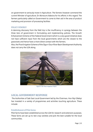 Page | 15
on government to seriously invest in Agriculture. The farmers however commend the
current Minister of agriculture, Dr Akinwumi Adesina for his efforts in this regard. The
farmers particularly called on Government to come to their aid in the area of product
marketing and provision of processing facilities
POLICY SYNERGY
A damning discovery from the field trip is the insufficiency in synergy between the
three tiers of government in formulating and implementing policies. The Growth
Enhancement Scheme of the Federal Government (which is a very good initiative) does
not have sufficient input from the local governments which are the closest to the
grassroots and hence have a more direct contact with the farmers.
Also, the Pivot Irrigation Scheme of the Ogun-Osun River Basin Development Authority
does not carry the LGA along.
Figure 9 The Pivot Irrigation Project
LOCAL GOVERNMENT RESPONSE
The Authorities of Saki East Local Government led by the Chairman, Hon Niyi Olabiyi
has invested in a variety of programmes and activities touching agriculture. These
include:
Establishment of Pilot farms
Pilot farms have been established across the LGA for research and extension purposes.
These farms are set up to test crop varieties and pick the best suitable for the local
communities.
 