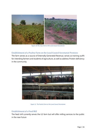 Page | 16
Figure 10 The Crop Farm at the Local Council Secretariat
Establishment of a Poultry Farm on the Local Council Secretariat Premises
The farm serves as a source of Internally Generated Revenue, serves as training outfit
for intending farmers and students of agriculture, as well as address Protein deficiency
in the community
Figure 11 The Poultry Farm at the Local Council Secretariat
Establishment of a Feed Mill
The feed mill currently serves the LG farm but will offer milling services to the public
in the near future
 