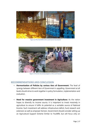 Page | 17
Figure 12 The Feed Mill at the Local Council Secretariat
Figure 13 Farmers Accessing Support at the Local Council
RECOMMENDATIONS AND CONCLUSION
• Harmonization of Policies by various tiers of Government: The level of
synergy between different tiers of Government is appalling. Government at all
levels should strive to work together in policy formulation, implementation and
evaluation.
• Need for massive government investment in Agriculture: As the nation
hopes to diversify its income source, it is important to invest massively in
agriculture to ensure it fulfils its potential as a veritable source of National
Income. Such investment will address infrastructure deficit, fund research and
extension as well as empower farmers. Government should consider setting up
an Agricultural Support Scheme Similar to YouWIN, but will focus only on
 