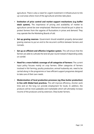 Page | 18
agriculture. There is also a need for urgent investment in Infrastructure to link
up rural areas where most of the agricultural activities take place.
• Institution of price control and market support mechanisms (e.g buffet
stock system). The importance of pricing and availability of market to
agriculture cannot be over-emphasized. Mechanism should be put in place to
protect farmers from the vagaries of fluctuations in prices and demand. They
may operate like the Marketing Boards of old.
• Set up grazing reserves- Government should establish properly demarcated
grazing reserves to put an end to the recurrent conflicts between farmers and
nomads.
• Set up an efficient and effective irrigation system. This will ensure that the
farmers are able to cultivate the land all year round instead of depending solely
on rainfall.
• Need for a more holistic coverage of all categories of farmers: The current
input policy focuses mainly on crop farmers. Other categories of farmers
involved in fish farming, poultry production, animal husbandry etc. need to be
carried along in the programme or have efficient support programes designed
to take care of their own needs.
• Modernization of local production processes (eg Shea butter production)
in line with Global best practices. This will improve efficiency, shorten work
time and on the long run provide employment for locals. In addition, the
products will be more palatable and marketable which will ultimately increase
income of the producers and by extension, Shea butter farmers.
 