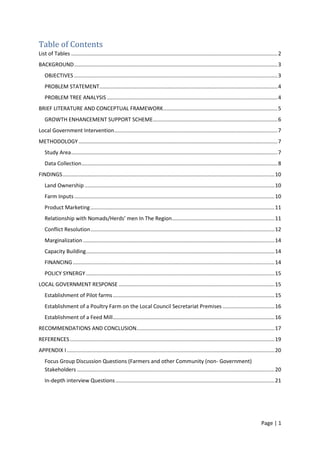 Page | 1
Table of Contents
List of Tables ...........................................................................................................................................2
BACKGROUND.........................................................................................................................................3
OBJECTIVES .........................................................................................................................................3
PROBLEM STATEMENT........................................................................................................................4
PROBLEM TREE ANALYSIS...................................................................................................................4
BRIEF LITERATURE AND CONCEPTUAL FRAMEWORK.............................................................................5
GROWTH ENHANCEMENT SUPPORT SCHEME....................................................................................6
Local Government Intervention..............................................................................................................7
METHODOLOGY ......................................................................................................................................7
Study Area...........................................................................................................................................7
Data Collection....................................................................................................................................8
FINDINGS...............................................................................................................................................10
Land Ownership................................................................................................................................10
Farm Inputs.......................................................................................................................................10
Product Marketing............................................................................................................................11
Relationship with Nomads/Herds’ men In The Region.....................................................................11
Conflict Resolution............................................................................................................................12
Marginalization .................................................................................................................................14
Capacity Building...............................................................................................................................14
FINANCING........................................................................................................................................14
POLICY SYNERGY ...............................................................................................................................15
LOCAL GOVERNMENT RESPONSE .........................................................................................................15
Establishment of Pilot farms.............................................................................................................15
Establishment of a Poultry Farm on the Local Council Secretariat Premises ...................................16
Establishment of a Feed Mill.............................................................................................................16
RECOMMENDATIONS AND CONCLUSION.............................................................................................17
REFERENCES..........................................................................................................................................19
APPENDIX I............................................................................................................................................20
Focus Group Discussion Questions (Farmers and other Community (non- Government)
Stakeholders .....................................................................................................................................20
In-depth interview Questions ...........................................................................................................21
 