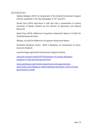 Page | 19
REFERENCES
Adebiyi Adedapo (2013): An Assessment of the Growth Enhancement Support
Scheme, published in This Day Newspaper of 16th July 2013
Atunbi Femi (2014) Agriculture in Saki East LGA, a presentation to visiting
University of Ibadan students by the Director of Agriculture and Natural
Resources
Island Press (2014): Millennium Ecosystems Assessment Report; A Toolkit for
Understanding and Action
Moberg et al.(2014): Millennium Ecosystems Assessment Report
Stockholm Resilience Centre : What is Resilience, an introduction to Socio-
economic Research
www.fmard.gov.ng/Growth-Enhancement-Support-Scheme
www.grin.com/en/e-book/197775/evaluation-of-poverty-alleviation-
programs-in-saki-east-local-governments
www.oyostate.gov.ng/ministries-departments-and-agencies/local-
government-and-chieftaincy-matters/detailed-information-of-the-33-local-
governments-in-brief/
 