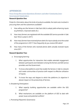 Page | 20
APPENDICES
Focus Group Discussion Questions (Farmers and other Community (non-
Government) Stakeholders
Research Question One:
Probe for information about the kinds of products available, the total costs involved in
procuring them and the subventions available?
I. How willing are (the farmers in Saki East LGA) to adopt yield-enhancing inputs
(e.g fertilizers, improved seeds etc.)
II. How many farmers are registered with the available GES service provider in Saki
East ?(from outset in 2011)
III. How many farmers have received phone alerts for input subsidy since the outset
of the programme in 2011? How frequently do you receive GES alerts?
IV. How many of the farmers who received phone alerts actually received inputs
since 2011
Research Question Two:
a. Encouraging learning:
I. What opportunities for interaction that enable extended engagement
between participants exist between/ among the farmers and GES service
providers and the Government.
II. To know what platforms exist that enable the farmers in Saki to network
and create communities of practice (with respect to effective utilisation
of inputs).
III. To know the ways and degree to which the platforms (in objective 4
above) impact on the productivity of farmers.
b. Broadening Participation:
I. What capacity building opportunities are available within the GES
programme?
II. What mechanisms are available on the platform of GES to deal with
power issues and potential conflicts?
c. Promoting Polycentric Governance:
 