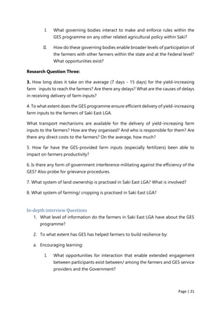 Page | 21
I. What governing bodies interact to make and enforce rules within the
GES programme on any other related agricultural policy within Saki?
II. How do these governing bodies enable broader levels of participation of
the farmers with other farmers within the state and at the Federal level?
What opportunities exist?
Research Question Three:
3. How long does it take on the average (7 days - 15 days) for the yield-increasing
farm inputs to reach the farmers? Are there any delays? What are the causes of delays
in receiving delivery of farm inputs?
4. To what extent does the GES programme ensure efficient delivery of yield-increasing
farm inputs to the farmers of Saki East LGA.
What transport mechanisms are available for the delivery of yield-increasing farm
inputs to the farmers? How are they organised? And who is responsible for them? Are
there any direct costs to the farmers? On the average, how much?
5. How far have the GES-provided farm inputs (especially fertilizers) been able to
impact on farmers productivity?
6. Is there any form of government interference militating against the efficiency of the
GES? Also probe for grievance procedures.
7. What system of land ownership is practised in Saki East LGA? What is involved?
8. What system of farming/ cropping is practised in Saki East LGA?
In-depth interview Questions
1. What level of information do the farmers in Saki East LGA have about the GES
programme?
2. To what extent has GES has helped farmers to build resilience by:
a. Encouraging learning:
I. What opportunities for interaction that enable extended engagement
between participants exist between/ among the farmers and GES service
providers and the Government?
 