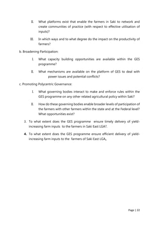 Page | 22
II. What platforms exist that enable the farmers in Saki to network and
create communities of practice (with respect to effective utilisation of
inputs)?
III. In which ways and to what degree do the impact on the productivity of
farmers?
b. Broadening Participation:
I. What capacity building opportunities are available within the GES
programme?
II. What mechanisms are available on the platform of GES to deal with
power issues and potential conflicts?
c. Promoting Polycentric Governance:
I. What governing bodies interact to make and enforce rules within the
GES programme on any other related agricultural policy within Saki?
II. How do these governing bodies enable broader levels of participation of
the farmers with other farmers within the state and at the Federal level?
What opportunities exist?
3. To what extent does the GES programme ensure timely delivery of yield-
increasing farm inputs to the farmers in Saki East LGA?.
4. To what extent does the GES programme ensure efficient delivery of yield-
increasing farm inputs to the farmers of Saki East LGA.
 