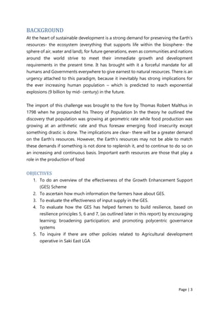 Page | 3
BACKGROUND
At the heart of sustainable development is a strong demand for preserving the Earth’s
resources- the ecosystem (everything that supports life within the biosphere- the
sphere of air, water and land), for future generations, even as communities and nations
around the world strive to meet their immediate growth and development
requirements in the present time. It has brought with it a forceful mandate for all
humans and Governments everywhere to give earnest to natural resources. There is an
urgency attached to this paradigm, because it inevitably has strong implications for
the ever increasing human population – which is predicted to reach exponential
explosions (9 billion by mid- century) in the future.
The import of this challenge was brought to the fore by Thomas Robert Malthus in
1798 when he propounded his Theory of Population In the theory he outlined the
discovery that population was growing at geometric rate while food production was
growing at an arithmetic rate and thus foresaw emerging food insecurity except
something drastic is done. The implications are clear- there will be a greater demand
on the Earth’s resources. However, the Earth’s resources may not be able to match
these demands if something is not done to replenish it, and to continue to do so on
an increasing and continuous basis. Important earth resources are those that play a
role in the production of food
OBJECTIVES
1. To do an overview of the effectiveness of the Growth Enhancement Support
(GES) Scheme
2. To ascertain how much information the farmers have about GES.
3. To evaluate the effectiveness of input supply in the GES.
4. To evaluate how the GES has helped farmers to build resilience, based on
resilience principles 5, 6 and 7, (as outlined later in this report) by encouraging
learning; broadening participation; and promoting polycentric governance
systems
5. To inquire if there are other policies related to Agricultural development
operative in Saki East LGA
 