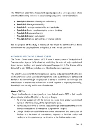 Page | 6
The Millennium Ecosystems Assessment report propounds 7 seven principles which
are critical to building resilience in social-ecological systems. They are as follows:
• Principle 1: Maintain diversity and redundancy
• Principle 2: Manage connectivity
• Principle 3: Manage slow variables and feedbacks
• Principle 4: Foster complex adaptive systems thinking
• Principle 5: Encourage learning
• Principle 6: Broaden participation
• Principle 7: Promote polycentric governance systems
For the purpose of this study in looking at how much the community has taken
ownership of the GES programme principles 5, 6 and 7 will be appraised.
GROWTH ENHANCEMENT SUPPORT SCHEME
The Growth Enhancement Support (GES) Scheme is a component of the Agricultural
Transformation Agenda (ATA) aimed at subsidizing the costs of major agricultural
inputs such as fertilizers and Inputs for farmers (Adedapo, 2013). The Scheme which
kicked off in May 2012 currently has over 20 million farmers registered.
The Growth Enhancement Scheme represents a policy and pragmatic shift within the
existing Fertilizer Market Stabilization Programme and it put the resource-constrained
farmer at its centre through the provision of series of incentives to encourage the
critical actors in the Fertilizer Value Chain to work together to improve productivity,
household food security and income of the farmer
Goals of GESS:-
Target 5 million farmers in each year for 4 years that will receive GESS in their mobile
phone directly totalling 20 million at the end of 4 years.
• To provide support directly to farmers to enable them procure agricultural
inputs at affordable prices, at the right time and place.
• To increase productivity of farmers across the length and breadth of the country
through increased use of fertilizer i.e. 50kg/ha from 13kg/ha.
• Change the role of Government from direct procurement and distribution of
fertilizer to a facilitator of procurement, regulator of fertilizer quality and
catalyst of active private sector participation in the fertilizer value chain.
 