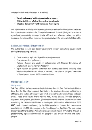 Page | 7
These goals can be summarised as achieving:
• Timely delivery of yield-increasing farm inputs;
• Efficient delivery of yield-increasing farm inputs;
• Effective delivery of yield-increasing farm inputs
This reports takes a cursory look at the Agricultural Transformation Agenda. It tries to
find out the extent at which the Growth Enhancement Scheme (designed to enhance
agricultural productivity through timely, efficient and effective delivery of yield-
increasing farm inputs) has improved the productivity of the farmers in Saki East LGA.
Local Government Intervention
The authorities in Saki East Local Government support agriculture development
through the following activities
• Enforcement of agricultural policies at the grassroots.
• Extension services to farmers.
• Training- farmers and youth- in collaboration with Nìgerian Directorate of
Employment, Oodua Farmers Academy.
• Input support programme to farmers-last planting season the following were
distributed to farmers-60 tonnes of fertilizer, 1100 knapsac sprayers, 1000 litres
of force up and vinash, 1100units of cutlasses.
METHODOLOGY
Study Area
Saki East LGA has its headquarters situated at Ago- Amodu. Saki East is situated in the
Zone II of the Oke- Ogun areas of Oyo State, in the south western geo-political zone
of Nigeria. Oyo state is a tropical region which favours the cultivation of food and cash
crops. Food crops found there include: Yam, maize, cassava, cowpea, sorghum,
soybeans, okro, pepper, groundnut, guinea corn melon, whereas cocoa and oil-palm
are among the cash crops cultivated in the region. Saki East has a landmass of 2000
KM2 and 11 wards, and going by the 2006 population census, Saki has an area
population of 125,026. It is regarded as the “Food basket” of Oyo State. The area enjoys
the services of the Oyo State Agricultural Development Project (OYSADEP). Though a
predominantly agrarian community, the people of Saki are also traders and crafts-
people.
 