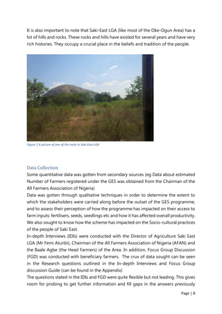 Page | 8
It is also important to note that Saki-East LGA (like most of the Oke-Ogun Area) has a
lot of hills and rocks. These rocks and hills have existed for several years and have very
rich histories. They occupy a crucial place in the beliefs and tradition of the people.
Figure 2 A picture of one of the rocks in Saki-East LGA
Data Collection
Some quantitative data was gotten from secondary sources (eg Data about estimated
Number of Farmers registered under the GES was obtained from the Chairman of the
All Farmers Association of Nigeria)
Data was gotten through qualitative techniques in order to determine the extent to
which the stakeholders were carried along before the outset of the GES programme,
and to assess their perception of how the programme has impacted on their access to
farm inputs: fertilisers, seeds, seedlings etc and how it has affected overall productivity.
We also sought to know how the scheme has impacted on the Socio-cultural practices
of the people of Saki East.
In-depth Interviews (IDIs) were conducted with the Director of Agriculture Saki East
LGA (Mr Femi Atunbi), Chairman of the All Farmers Association of Nigeria (AFAN) and
the Baale Agbe (the Head Farmers) of the Area. In addition, Focus Group Discussion
(FGD) was conducted with beneficiary farmers. The crux of data sought can be seen
in the Research questions outlined in the In-depth Interviews and Focus Group
discussion Guide (can be found in the Appendix)
The questions stated in the IDIs and FGD were quite flexible but not leading. This gives
room for probing to get further information and fill gaps in the answers previously
 