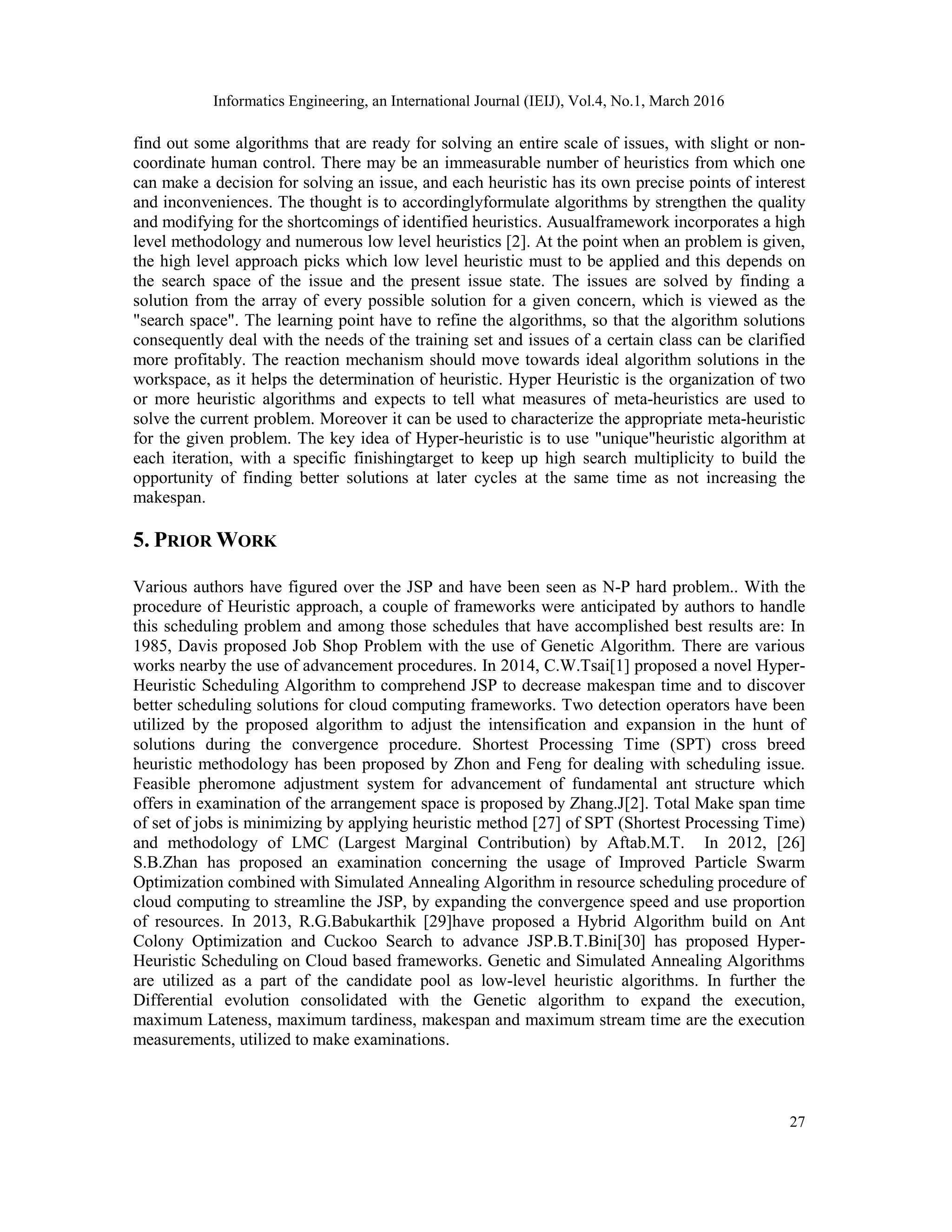 Informatics Engineering, an International Journal (IEIJ), Vol.4, No.1, March 2016
27
find out some algorithms that are ready for solving an entire scale of issues, with slight or non-
coordinate human control. There may be an immeasurable number of heuristics from which one
can make a decision for solving an issue, and each heuristic has its own precise points of interest
and inconveniences. The thought is to accordinglyformulate algorithms by strengthen the quality
and modifying for the shortcomings of identified heuristics. Ausualframework incorporates a high
level methodology and numerous low level heuristics [2]. At the point when an problem is given,
the high level approach picks which low level heuristic must to be applied and this depends on
the search space of the issue and the present issue state. The issues are solved by finding a
solution from the array of every possible solution for a given concern, which is viewed as the
"search space". The learning point have to refine the algorithms, so that the algorithm solutions
consequently deal with the needs of the training set and issues of a certain class can be clarified
more profitably. The reaction mechanism should move towards ideal algorithm solutions in the
workspace, as it helps the determination of heuristic. Hyper Heuristic is the organization of two
or more heuristic algorithms and expects to tell what measures of meta-heuristics are used to
solve the current problem. Moreover it can be used to characterize the appropriate meta-heuristic
for the given problem. The key idea of Hyper-heuristic is to use "unique"heuristic algorithm at
each iteration, with a specific finishingtarget to keep up high search multiplicity to build the
opportunity of finding better solutions at later cycles at the same time as not increasing the
makespan.
5. PRIOR WORK
Various authors have figured over the JSP and have been seen as N-P hard problem.. With the
procedure of Heuristic approach, a couple of frameworks were anticipated by authors to handle
this scheduling problem and among those schedules that have accomplished best results are: In
1985, Davis proposed Job Shop Problem with the use of Genetic Algorithm. There are various
works nearby the use of advancement procedures. In 2014, C.W.Tsai[1] proposed a novel Hyper-
Heuristic Scheduling Algorithm to comprehend JSP to decrease makespan time and to discover
better scheduling solutions for cloud computing frameworks. Two detection operators have been
utilized by the proposed algorithm to adjust the intensification and expansion in the hunt of
solutions during the convergence procedure. Shortest Processing Time (SPT) cross breed
heuristic methodology has been proposed by Zhon and Feng for dealing with scheduling issue.
Feasible pheromone adjustment system for advancement of fundamental ant structure which
offers in examination of the arrangement space is proposed by Zhang.J[2]. Total Make span time
of set of jobs is minimizing by applying heuristic method [27] of SPT (Shortest Processing Time)
and methodology of LMC (Largest Marginal Contribution) by Aftab.M.T. In 2012, [26]
S.B.Zhan has proposed an examination concerning the usage of Improved Particle Swarm
Optimization combined with Simulated Annealing Algorithm in resource scheduling procedure of
cloud computing to streamline the JSP, by expanding the convergence speed and use proportion
of resources. In 2013, R.G.Babukarthik [29]have proposed a Hybrid Algorithm build on Ant
Colony Optimization and Cuckoo Search to advance JSP.B.T.Bini[30] has proposed Hyper-
Heuristic Scheduling on Cloud based frameworks. Genetic and Simulated Annealing Algorithms
are utilized as a part of the candidate pool as low-level heuristic algorithms. In further the
Differential evolution consolidated with the Genetic algorithm to expand the execution,
maximum Lateness, maximum tardiness, makespan and maximum stream time are the execution
measurements, utilized to make examinations.
 