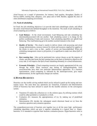 Informatics Engineering, an International Journal (IEIJ), Vol.4, No.1, March 2016
26
cloud focuses on a couple of parameters, for instance, load equality, throughput, Quality of
Service (QOS), running time, adequacy, cost, space and so forth. Besides, upgrade the class of
entire distributed computing environment.
3.1. Need of scheduling
In Cloud, the job scheduling objectives is to provide ideal task schedulingto clients, and afford
the entire cloud framework QoSand throughput in the meantime. The needs of job scheduling in
cloud computing are as follows:
 Load Balance - In the cloud environment, Load Balancing and task scheduling has
determinedlyassociated with one another. Task scheduling system is in charge for the
perfect coordinating of tasks and resources. Task scheduling algorithm can uphold load
balancing. Thus load balancing get to be another essential measure in the cloud.
 Quality of Service - The cloud is mainly to deliver clients with processing and cloud
storage administrations, resource interest for clients and resources supplied by supplier to
the clients in such a way so that , quality of service can beaccomplished. When job
scheduling management comes to job portion, it is significant to make sure about QoS of
resources.
 Best running time - Jobs can be partitioned into various classes as per the requests of
clients, and after that locate the best running time on the basis of distinctive objectives for
every task. It will improve the QoS of task scheduling ultimately in a cloud infrastructure.
 Economic Principles - Cloud computing resources are largely appropriated all the way
through the world. These resources may belong to distinguishinglinks. Each
association/links have their own particular administration approaches. As a business
representation, cloud computing as indicated by the distinctprovisions, give major
administrations. So the significance charges are realistic.
4. HYPER-HEURISTICS
Heuristics are the trouble solving method which can be utilized to patch up the testing and non-
routine issues. The main three key operations are Transition, Evaluation and Determination
(TED) of heuristics has been utilized to search for the feasible solutions on the convergence
system.
 Transition (T) makes the collection (s) s is the solution space, by utilizing routines which
could be either pertubative or productive or both.
 Evaluation (E): measures the appropriateness of (s), by making use of predefined
estimation.
 Determination (D): decides the subsequent search directions based on (s) from the
transition operation and evaluation operation.
The comprehensiverevision of heuristic join together two or all the more high –performance
scheduling algorithms which can give a superior scheduling in a logical time i.e. Hyper-
heuristics. It is intended to expertise their heuristic evaluation process. Hyper-heuristics aims to
 