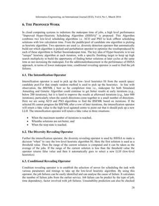 Informatics Engineering, an International Journal (IEIJ), Vol.4, No.1, March 2016
28
6. THE PROPOSED WORK
In cloud computing systems to indenture the makespan time of jobs, a high level performance
“Improved Hyper-Heuristic Scheduling Algorithm (IHHSA)” is proposed. This Algorithm
combines two low-level scheduling algorithms i.e. ACO and PSO to kick offbest scheduling
solutions with low calculation time. From the puddle/pool of candidate one algorithm is picking
as heuristic algorithm. Two operators are used i.e. diversity detection operator that automatically
build out which algorithm is picked and perturbation operator to optimize the resultsproduced by
each of these algorithms to further boostmakespan time. The key idea of Hyper-heuristic is to use
"unique" heuristic algorithm at each iteration, with a specific finishing target to keep up high
search multiplicity to build the opportunity of finding better solutions at later cycles at the same
time as not increasing the makespan. For the additionalenhancement in the performance of HHSA
approach, in terms of lower makespan time, conditional revealing operator is used to find the job
failures.
6.1. The Intensification Operator
Intensification operator is used to pick up the low- level heuristics Hi from the search space/
candidate pool.For that simple random method is used to pick up the heuristics. In line with
observation, the BSFMK ( best so far completion time i.e., makespan for both Simulated
Annealing and Genetic Algorithm could continue to get better results at early iterations (e.g.,
below 200 iterations), but it is hard to improve the results at afterward iterations (e.g., later 800
iterations), particularly when the search directions come together to a small number of directions.
Here we are using ACO and PSO algorithms to find the BSFMK based on iterations. If the
selected Hi cannot progress the BSFMK after a row of later iterations, the intensification operator
will return a fake value to the high level agitated centre to point out that it should pick up a new
LLH. The intensification operator will return a fake value in three situations:
 When the maximum number of iterations is reached,
 Whenthe solutions are not better, and
 When the stop state is reached.
6.2. The Diversity Revealing Operator
Further the intensification operator, the diversity revealing operator is used by IHHSA to make a
decision “when” to vary the low-level heuristic algorithm Hi. Here the first solution is used as a
threshold value. Then the range of the current solution is computed and it can be taken as the
average of the jobs. If the range of the current solution is less than the threshold value the
operator returns false value and then it automatically goes to select a new LLH (low-level
heuristics).
6.3. Conditional Revealing Operator
Condition revealing operator is to establish the selection of server for scheduling the task with
various parameters and timings to take up the low-level heuristic algorithm. By using this
operator, the job failures can be easily identified and can analyse the cause of failure. It calculates
the number of failure jobs from the earlier service. Job failure can be predict by the type of job,
time dependency, factor involved with job failures. Unsuitability prediction can also be checked
 