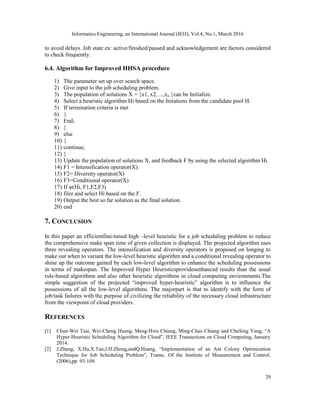 Informatics Engineering, an International Journal (IEIJ), Vol.4, No.1, March 2016
29
to avoid delays. Job state ex: active/finished/paused and acknowledgement are factors considered
to check frequently.
6.4. Algorithm for Improved HHSA procedure
1) The parameter set up over search space.
2) Give input to the job scheduling problem.
3) The population of solutions X = {x1, x2, ...,xn }can be Initialize.
4) Select a heuristic algorithm Hi based on the Iterations from the candidate pool H.
5) If termination criteria is met
6) {
7) End;
8) }
9) else
10) {
11) continue;
12) }
13) Update the population of solutions X, and feedback F by using the selected algorithm Hi.
14) F1 = Intensification operator(X).
15) F2= Diversity operator(X)
16) F3=Conditional operator(X)
17) If ψ(Hi, F1,F2,F3)
18) filer and select Hi based on the F.
19) Output the best so far solution as the final solution.
20) end
7. CONCLUSION
In this paper an efficientfine-tuned high –level heuristic for a job scheduling problem to reduce
the comprehensive make span time of given collection is displayed. The projected algorithm uses
three revealing operators. The intensification and diversity operators is proposed on longing to
make out when to variant the low-level heuristic algorithm and a conditional revealing operator to
shine up the outcome gained by each low-level algorithm to enhance the scheduling possessions
in terms of makespan. The Improved Hyper Heuristicsprovidesenhanced results than the usual
rule-based algorithms and also other heuristic algorithms in cloud computing environments.The
simple suggestion of the projected “improved hyper-heuristic” algorithm is to influence the
possessions of all the low-level algorithms. The majorpart is that to identify with the form of
job/task failures with the purpose of civilizing the reliability of the necessary cloud infrastructure
from the viewpoint of cloud providers.
REFERENCES
[1] Chun-Wei Tsai, Wei-Cheng Huang, Meng-Hsiu Chiang, Ming-Chao Chiang and ChuSing Yang, “A
Hyper-Heuristic Scheduling Algorithm for Cloud”, IEEE Transactions on Cloud Computing, January
2014.
[2] J.Zhang, X.Hu,X.Tan,J.H.Zhong,andQ.Huang, “Implementation of an Ant Colony Optimization
Technique for Job Scheduling Problem”, Transc. Of the Institute of Measurement and Control,
(2006),pp. 93-108.
 
