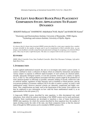 Informatics Engineering, an International Journal (IEIJ), Vol.4, No.1, March 2016
DOI : 10.5121/ieij.2016.4105 41
THE LEFT AND RIGHT BLOCK POLE PLACEMENT
COMPARISON STUDY: APPLICATION TO FLIGHT
DYNAMICS
BEKHITI Belkacem1
DAHIMENE Abdelhakim1
NAIL Bachir2
and HARICHE Kamel1
1
Electronics and Electrotechnics Institute, University of Boumerdes, 35000 Algeria.
2
Technology and sciences Institute, University of Djelfa, Algeria
ABSTRACT
It is known that if a linear-time-invariant MIMO system described by a state space equation has a number
of states divisible by the number of inputs and it can be transformed to block controller form, we can
design a state feedback controller using block pole placement technique by assigning a set of desired Block
poles. These may be left or right block poles. The idea is to compare both in terms of system’s response.
KEYWORDS
MIMO, Block Controller Form, State Feedback Controller, Block Pole Placement Technique, Left and/or
Right Block Poles.
1. INTRODUCTION
In most applied mathematical research, the aim is to investigate and control a given system. A
system is defined to mean a collection of objects which are related by interactions and produce
various outputs in response to different inputs.Examples of such systems are chemical plants,
aircrafts, spacecraft, biological systems, or even the economic structure of a country or regions
see [1, 4 and 17]. The control problems associated with these systems might be the production of
some chemical product as efficiently as possible, automatic landing of aircraft, rendezvous with
an artificial satellite, regulation of body functions such as heartbeat or blood pressure, and the
ever-present problem of economic inflation [18].To be able to control a system, we need a valid
mathematical model. However practical systems are inherently complicated and highly non-
linear. Thus, simplifications are made, such as the linearization of the system. Error analysis can
then be employed to give information on how valid the linear mathematical model is, as an
approximation to the real system [17].
A large-scale MIMO system, described by state equations, is often decomposed into small
subsystems, from which the analysis and design of the MIMO system can be easily performed.
Similarity block transformations are developed to transform a class of linear time-invariant
MIMO state equations, for which the systems described by these equations have the number of
inputs dividing exactly the order of the state, into block companion forms so that the classical
lines of thought for SISO systems can be extended to MIMO systems [19].
 