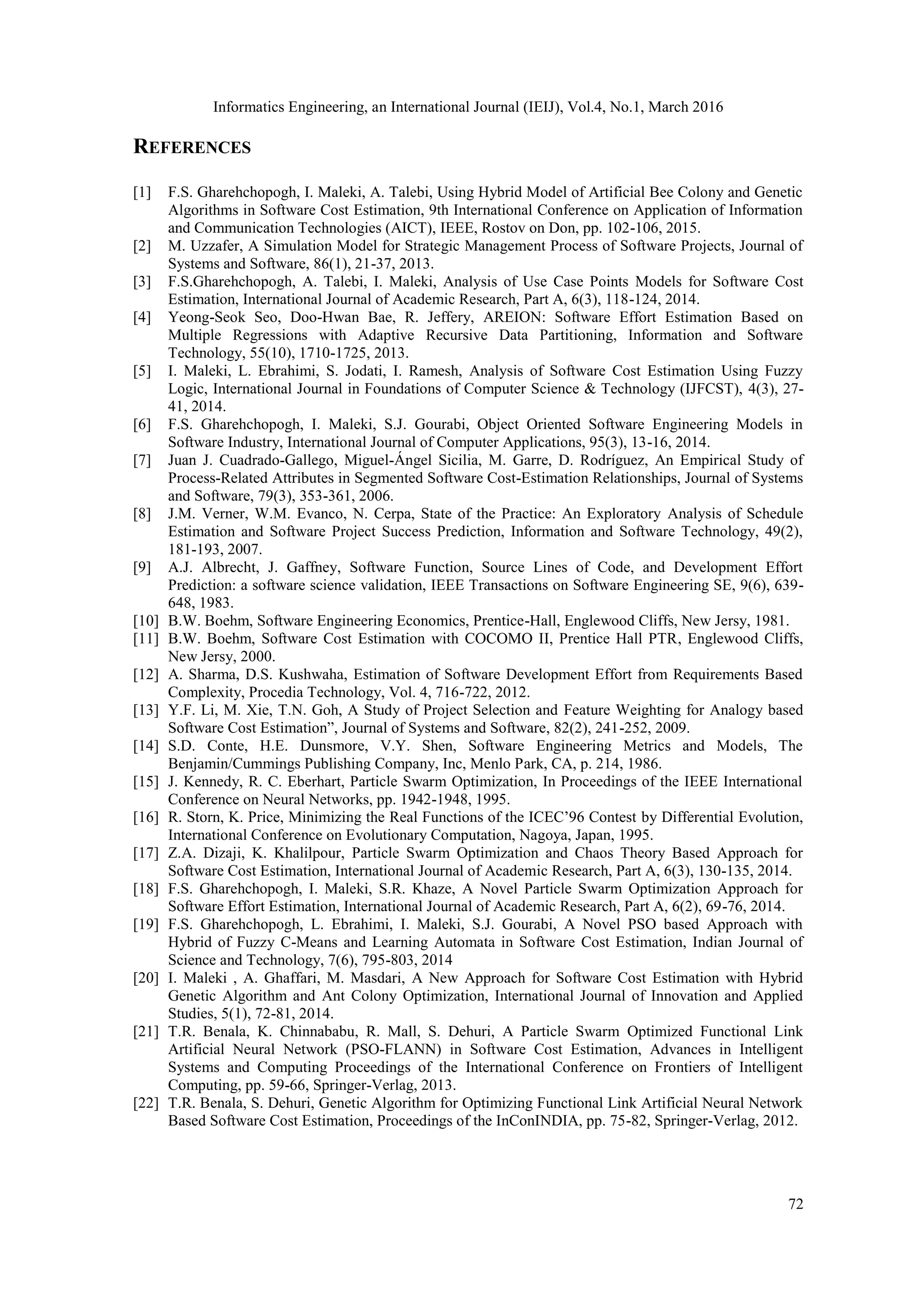 Informatics Engineering, an International Journal (IEIJ), Vol.4, No.1, March 2016 72 REFERENCES [1] F.S. Gharehchopogh, I. Maleki, A. Talebi, Using Hybrid Model of Artificial Bee Colony and Genetic Algorithms in Software Cost Estimation, 9th International Conference on Application of Information and Communication Technologies (AICT), IEEE, Rostov on Don, pp. 102-106, 2015. [2] M. Uzzafer, A Simulation Model for Strategic Management Process of Software Projects, Journal of Systems and Software, 86(1), 21-37, 2013. [3] F.S.Gharehchopogh, A. Talebi, I. Maleki, Analysis of Use Case Points Models for Software Cost Estimation, International Journal of Academic Research, Part A, 6(3), 118-124, 2014. [4] Yeong-Seok Seo, Doo-Hwan Bae, R. Jeffery, AREION: Software Effort Estimation Based on Multiple Regressions with Adaptive Recursive Data Partitioning, Information and Software Technology, 55(10), 1710-1725, 2013. [5] I. Maleki, L. Ebrahimi, S. Jodati, I. Ramesh, Analysis of Software Cost Estimation Using Fuzzy Logic, International Journal in Foundations of Computer Science & Technology (IJFCST), 4(3), 27- 41, 2014. [6] F.S. Gharehchopogh, I. Maleki, S.J. Gourabi, Object Oriented Software Engineering Models in Software Industry, International Journal of Computer Applications, 95(3), 13-16, 2014. [7] Juan J. Cuadrado-Gallego, Miguel-Ángel Sicilia, M. Garre, D. Rodríguez, An Empirical Study of Process-Related Attributes in Segmented Software Cost-Estimation Relationships, Journal of Systems and Software, 79(3), 353-361, 2006. [8] J.M. Verner, W.M. Evanco, N. Cerpa, State of the Practice: An Exploratory Analysis of Schedule Estimation and Software Project Success Prediction, Information and Software Technology, 49(2), 181-193, 2007. [9] A.J. Albrecht, J. Gaffney, Software Function, Source Lines of Code, and Development Effort Prediction: a software science validation, IEEE Transactions on Software Engineering SE, 9(6), 639- 648, 1983. [10] B.W. Boehm, Software Engineering Economics, Prentice-Hall, Englewood Cliffs, New Jersy, 1981. [11] B.W. Boehm, Software Cost Estimation with COCOMO II, Prentice Hall PTR, Englewood Cliffs, New Jersy, 2000. [12] A. Sharma, D.S. Kushwaha, Estimation of Software Development Effort from Requirements Based Complexity, Procedia Technology, Vol. 4, 716-722, 2012. [13] Y.F. Li, M. Xie, T.N. Goh, A Study of Project Selection and Feature Weighting for Analogy based Software Cost Estimation”, Journal of Systems and Software, 82(2), 241-252, 2009. [14] S.D. Conte, H.E. Dunsmore, V.Y. Shen, Software Engineering Metrics and Models, The Benjamin/Cummings Publishing Company, Inc, Menlo Park, CA, p. 214, 1986. [15] J. Kennedy, R. C. Eberhart, Particle Swarm Optimization, In Proceedings of the IEEE International Conference on Neural Networks, pp. 1942-1948, 1995. [16] R. Storn, K. Price, Minimizing the Real Functions of the ICEC’96 Contest by Differential Evolution, International Conference on Evolutionary Computation, Nagoya, Japan, 1995. [17] Z.A. Dizaji, K. Khalilpour, Particle Swarm Optimization and Chaos Theory Based Approach for Software Cost Estimation, International Journal of Academic Research, Part A, 6(3), 130-135, 2014. [18] F.S. Gharehchopogh, I. Maleki, S.R. Khaze, A Novel Particle Swarm Optimization Approach for Software Effort Estimation, International Journal of Academic Research, Part A, 6(2), 69-76, 2014. [19] F.S. Gharehchopogh, L. Ebrahimi, I. Maleki, S.J. Gourabi, A Novel PSO based Approach with Hybrid of Fuzzy C-Means and Learning Automata in Software Cost Estimation, Indian Journal of Science and Technology, 7(6), 795-803, 2014 [20] I. Maleki , A. Ghaffari, M. Masdari, A New Approach for Software Cost Estimation with Hybrid Genetic Algorithm and Ant Colony Optimization, International Journal of Innovation and Applied Studies, 5(1), 72-81, 2014. [21] T.R. Benala, K. Chinnababu, R. Mall, S. Dehuri, A Particle Swarm Optimized Functional Link Artificial Neural Network (PSO-FLANN) in Software Cost Estimation, Advances in Intelligent Systems and Computing Proceedings of the International Conference on Frontiers of Intelligent Computing, pp. 59-66, Springer-Verlag, 2013. [22] T.R. Benala, S. Dehuri, Genetic Algorithm for Optimizing Functional Link Artificial Neural Network Based Software Cost Estimation, Proceedings of the InConINDIA, pp. 75-82, Springer-Verlag, 2012. 