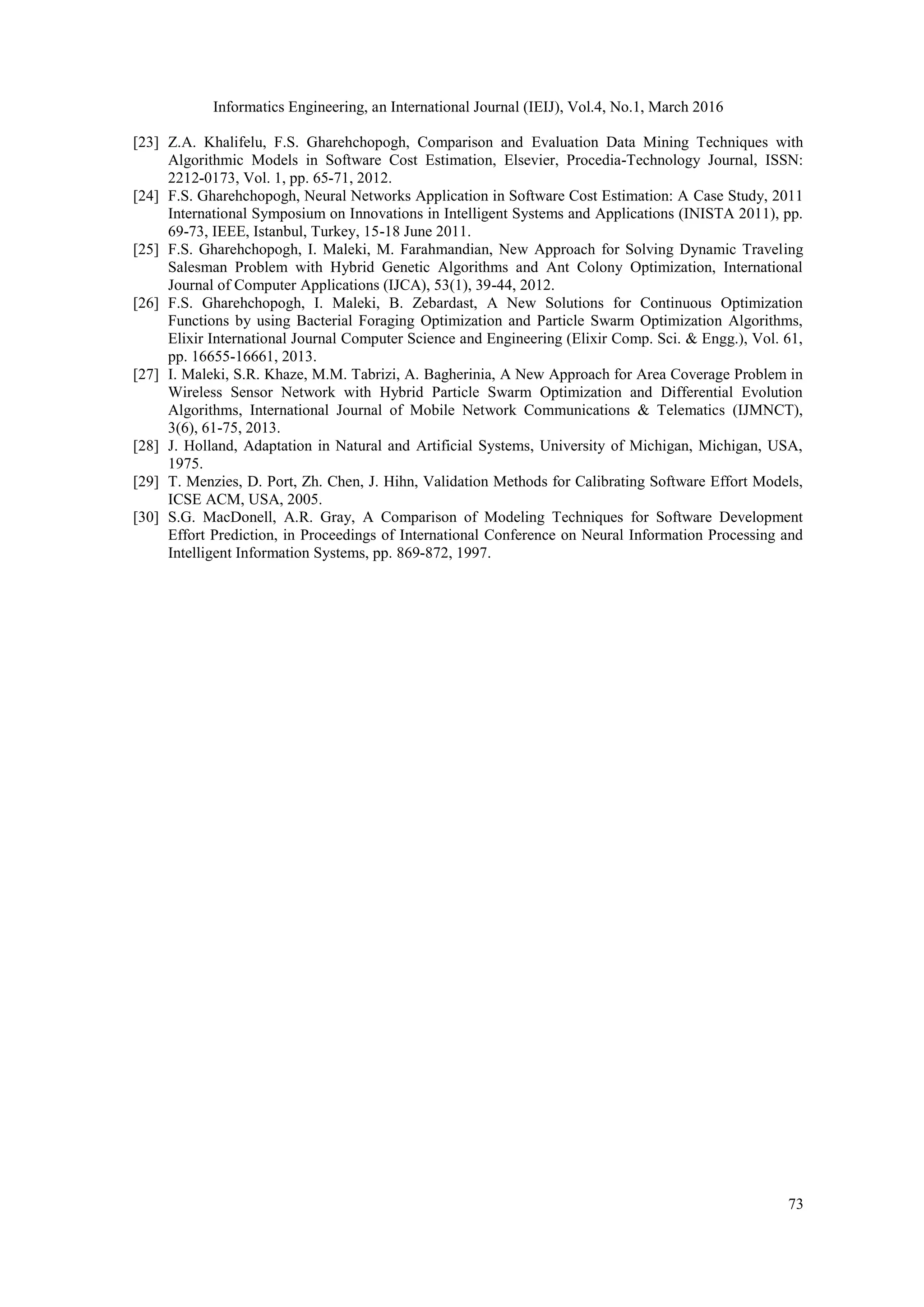 Informatics Engineering, an International Journal (IEIJ), Vol.4, No.1, March 2016 73 [23] Z.A. Khalifelu, F.S. Gharehchopogh, Comparison and Evaluation Data Mining Techniques with Algorithmic Models in Software Cost Estimation, Elsevier, Procedia-Technology Journal, ISSN: 2212-0173, Vol. 1, pp. 65-71, 2012. [24] F.S. Gharehchopogh, Neural Networks Application in Software Cost Estimation: A Case Study, 2011 International Symposium on Innovations in Intelligent Systems and Applications (INISTA 2011), pp. 69-73, IEEE, Istanbul, Turkey, 15-18 June 2011. [25] F.S. Gharehchopogh, I. Maleki, M. Farahmandian, New Approach for Solving Dynamic Traveling Salesman Problem with Hybrid Genetic Algorithms and Ant Colony Optimization, International Journal of Computer Applications (IJCA), 53(1), 39-44, 2012. [26] F.S. Gharehchopogh, I. Maleki, B. Zebardast, A New Solutions for Continuous Optimization Functions by using Bacterial Foraging Optimization and Particle Swarm Optimization Algorithms, Elixir International Journal Computer Science and Engineering (Elixir Comp. Sci. & Engg.), Vol. 61, pp. 16655-16661, 2013. [27] I. Maleki, S.R. Khaze, M.M. Tabrizi, A. Bagherinia, A New Approach for Area Coverage Problem in Wireless Sensor Network with Hybrid Particle Swarm Optimization and Differential Evolution Algorithms, International Journal of Mobile Network Communications & Telematics (IJMNCT), 3(6), 61-75, 2013. [28] J. Holland, Adaptation in Natural and Artificial Systems, University of Michigan, Michigan, USA, 1975. [29] T. Menzies, D. Port, Zh. Chen, J. Hihn, Validation Methods for Calibrating Software Effort Models, ICSE ACM, USA, 2005. [30] S.G. MacDonell, A.R. Gray, A Comparison of Modeling Techniques for Software Development Effort Prediction, in Proceedings of International Conference on Neural Information Processing and Intelligent Information Systems, pp. 869-872, 1997. 