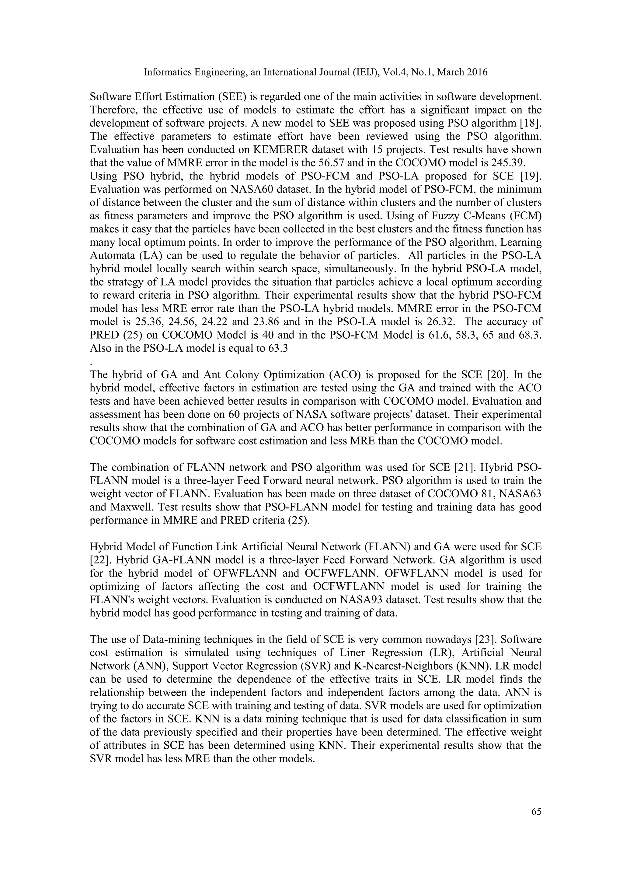 Informatics Engineering, an International Journal (IEIJ), Vol.4, No.1, March 2016 65 Software Effort Estimation (SEE) is regarded one of the main activities in software development. Therefore, the effective use of models to estimate the effort has a significant impact on the development of software projects. A new model to SEE was proposed using PSO algorithm [18]. The effective parameters to estimate effort have been reviewed using the PSO algorithm. Evaluation has been conducted on KEMERER dataset with 15 projects. Test results have shown that the value of MMRE error in the model is the 56.57 and in the COCOMO model is 245.39. Using PSO hybrid, the hybrid models of PSO-FCM and PSO-LA proposed for SCE [19]. Evaluation was performed on NASA60 dataset. In the hybrid model of PSO-FCM, the minimum of distance between the cluster and the sum of distance within clusters and the number of clusters as fitness parameters and improve the PSO algorithm is used. Using of Fuzzy C-Means (FCM) makes it easy that the particles have been collected in the best clusters and the fitness function has many local optimum points. In order to improve the performance of the PSO algorithm, Learning Automata (LA) can be used to regulate the behavior of particles. All particles in the PSO-LA hybrid model locally search within search space, simultaneously. In the hybrid PSO-LA model, the strategy of LA model provides the situation that particles achieve a local optimum according to reward criteria in PSO algorithm. Their experimental results show that the hybrid PSO-FCM model has less MRE error rate than the PSO-LA hybrid models. MMRE error in the PSO-FCM model is 25.36, 24.56, 24.22 and 23.86 and in the PSO-LA model is 26.32. The accuracy of PRED (25) on COCOMO Model is 40 and in the PSO-FCM Model is 61.6, 58.3, 65 and 68.3. Also in the PSO-LA model is equal to 63.3 . The hybrid of GA and Ant Colony Optimization (ACO) is proposed for the SCE [20]. In the hybrid model, effective factors in estimation are tested using the GA and trained with the ACO tests and have been achieved better results in comparison with COCOMO model. Evaluation and assessment has been done on 60 projects of NASA software projects' dataset. Their experimental results show that the combination of GA and ACO has better performance in comparison with the COCOMO models for software cost estimation and less MRE than the COCOMO model. The combination of FLANN network and PSO algorithm was used for SCE [21]. Hybrid PSO- FLANN model is a three-layer Feed Forward neural network. PSO algorithm is used to train the weight vector of FLANN. Evaluation has been made on three dataset of COCOMO 81, NASA63 and Maxwell. Test results show that PSO-FLANN model for testing and training data has good performance in MMRE and PRED criteria (25). Hybrid Model of Function Link Artificial Neural Network (FLANN) and GA were used for SCE [22]. Hybrid GA-FLANN model is a three-layer Feed Forward Network. GA algorithm is used for the hybrid model of OFWFLANN and OCFWFLANN. OFWFLANN model is used for optimizing of factors affecting the cost and OCFWFLANN model is used for training the FLANN's weight vectors. Evaluation is conducted on NASA93 dataset. Test results show that the hybrid model has good performance in testing and training of data. The use of Data-mining techniques in the field of SCE is very common nowadays [23]. Software cost estimation is simulated using techniques of Liner Regression (LR), Artificial Neural Network (ANN), Support Vector Regression (SVR) and K-Nearest-Neighbors (KNN). LR model can be used to determine the dependence of the effective traits in SCE. LR model finds the relationship between the independent factors and independent factors among the data. ANN is trying to do accurate SCE with training and testing of data. SVR models are used for optimization of the factors in SCE. KNN is a data mining technique that is used for data classification in sum of the data previously specified and their properties have been determined. The effective weight of attributes in SCE has been determined using KNN. Their experimental results show that the SVR model has less MRE than the other models. 