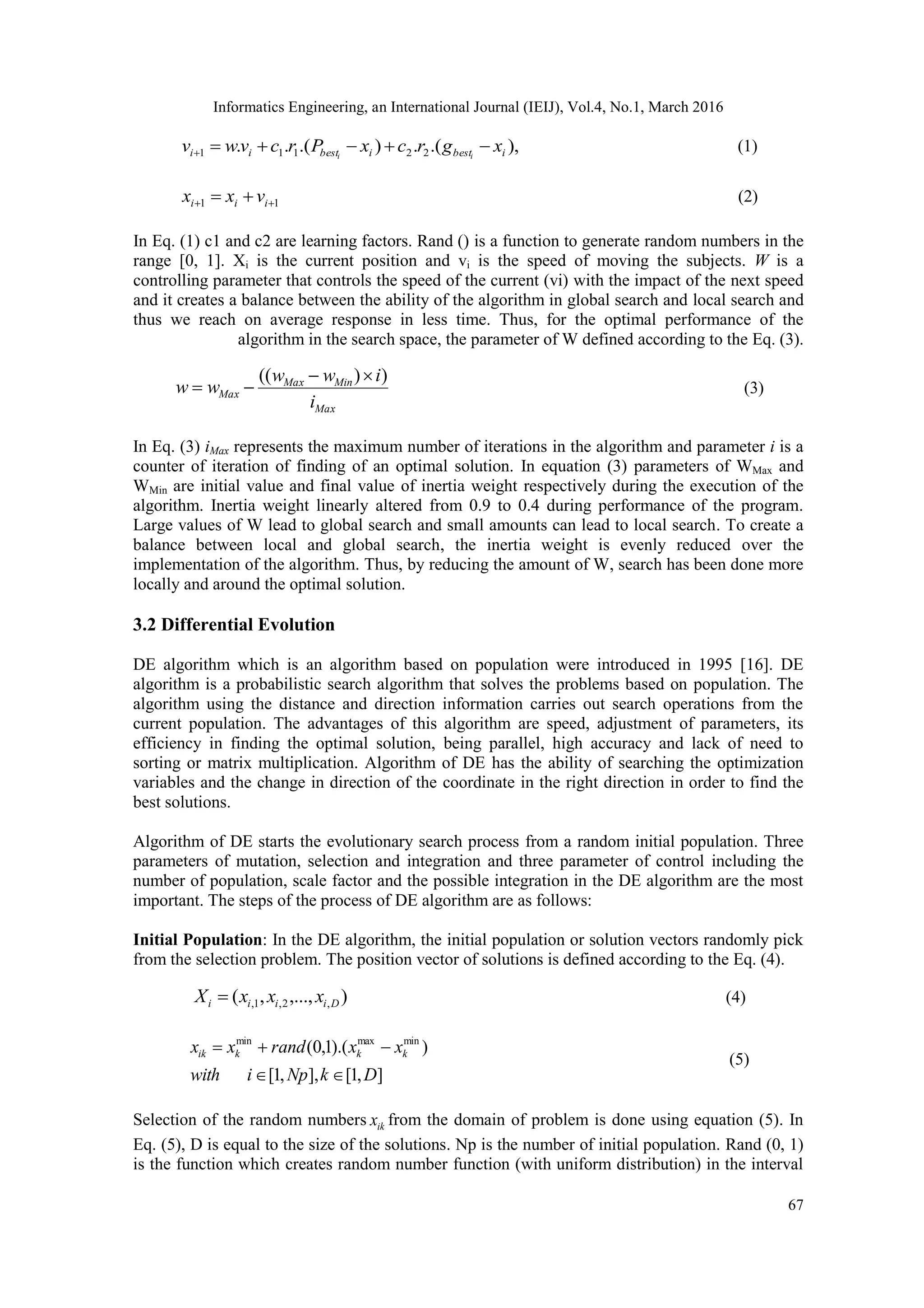 Informatics Engineering, an International Journal (IEIJ), Vol.4, No.1, March 2016 67 ),.(.).(.. 22111 ibestibestii xgrcxPrcvwv ii  (1) 11   iii vxx (2) In Eq. (1) c1 and c2 are learning factors. Rand () is a function to generate random numbers in the range [0, 1]. Xi is the current position and vi is the speed of moving the subjects. W is a controlling parameter that controls the speed of the current (vi) with the impact of the next speed and it creates a balance between the ability of the algorithm in global search and local search and thus we reach on average response in less time. Thus, for the optimal performance of the algorithm in the search space, the parameter of W defined according to the Eq. (3). Max MinMax Max i iww ww ))((   (3) In Eq. (3) iMax represents the maximum number of iterations in the algorithm and parameter i is a counter of iteration of finding of an optimal solution. In equation (3) parameters of WMax and WMin are initial value and final value of inertia weight respectively during the execution of the algorithm. Inertia weight linearly altered from 0.9 to 0.4 during performance of the program. Large values of W lead to global search and small amounts can lead to local search. To create a balance between local and global search, the inertia weight is evenly reduced over the implementation of the algorithm. Thus, by reducing the amount of W, search has been done more locally and around the optimal solution. 3.2 Differential Evolution DE algorithm which is an algorithm based on population were introduced in 1995 [16]. DE algorithm is a probabilistic search algorithm that solves the problems based on population. The algorithm using the distance and direction information carries out search operations from the current population. The advantages of this algorithm are speed, adjustment of parameters, its efficiency in finding the optimal solution, being parallel, high accuracy and lack of need to sorting or matrix multiplication. Algorithm of DE has the ability of searching the optimization variables and the change in direction of the coordinate in the right direction in order to find the best solutions. Algorithm of DE starts the evolutionary search process from a random initial population. Three parameters of mutation, selection and integration and three parameter of control including the number of population, scale factor and the possible integration in the DE algorithm are the most important. The steps of the process of DE algorithm are as follows: Initial Population: In the DE algorithm, the initial population or solution vectors randomly pick from the selection problem. The position vector of solutions is defined according to the Eq. (4). ),...,,( ,2,1, Diiii xxxX  (4) ],1[],,1[ )).(1,0( minmaxmin DkNpiwith xxrandxx kkkik   (5) Selection of the random numbers ikx from the domain of problem is done using equation (5). In Eq. (5), D is equal to the size of the solutions. Np is the number of initial population. Rand (0, 1) is the function which creates random number function (with uniform distribution) in the interval 
