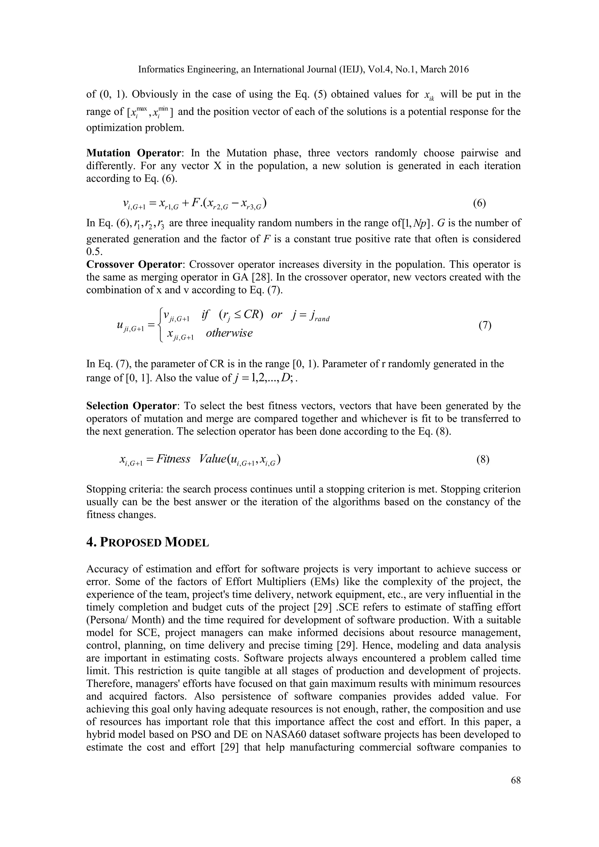 Informatics Engineering, an International Journal (IEIJ), Vol.4, No.1, March 2016 68 of (0, 1). Obviously in the case of using the Eq. (5) obtained values for ikx will be put in the range of ],[ minmax ii xx and the position vector of each of the solutions is a potential response for the optimization problem. Mutation Operator: In the Mutation phase, three vectors randomly choose pairwise and differently. For any vector X in the population, a new solution is generated in each iteration according to Eq. (6). ).( ,3,2,11, GrGrGrGi xxFxv  (6) In Eq. (6), 321 ,, rrr are three inequality random numbers in the range of ],1[ Np . G is the number of generated generation and the factor of F is a constant true positive rate that often is considered 0.5. Crossover Operator: Crossover operator increases diversity in the population. This operator is the same as merging operator in GA [28]. In the crossover operator, new vectors created with the combination of x and v according to Eq. (7).         otherwisex jjorCRrifv u Gji randjGji Gji 1, 1, 1, )( (7) In Eq. (7), the parameter of CR is in the range [0, 1). Parameter of r randomly generated in the range of [0, 1]. Also the value of ;,...,2,1 Dj  . Selection Operator: To select the best fitness vectors, vectors that have been generated by the operators of mutation and merge are compared together and whichever is fit to be transferred to the next generation. The selection operator has been done according to the Eq. (8). ),( ,1,1, GiGiGi xuValueFitnessx   (8) Stopping criteria: the search process continues until a stopping criterion is met. Stopping criterion usually can be the best answer or the iteration of the algorithms based on the constancy of the fitness changes. 4. PROPOSED MODEL Accuracy of estimation and effort for software projects is very important to achieve success or error. Some of the factors of Effort Multipliers (EMs) like the complexity of the project, the experience of the team, project's time delivery, network equipment, etc., are very influential in the timely completion and budget cuts of the project [29] .SCE refers to estimate of staffing effort (Persona/ Month) and the time required for development of software production. With a suitable model for SCE, project managers can make informed decisions about resource management, control, planning, on time delivery and precise timing [29]. Hence, modeling and data analysis are important in estimating costs. Software projects always encountered a problem called time limit. This restriction is quite tangible at all stages of production and development of projects. Therefore, managers' efforts have focused on that gain maximum results with minimum resources and acquired factors. Also persistence of software companies provides added value. For achieving this goal only having adequate resources is not enough, rather, the composition and use of resources has important role that this importance affect the cost and effort. In this paper, a hybrid model based on PSO and DE on NASA60 dataset software projects has been developed to estimate the cost and effort [29] that help manufacturing commercial software companies to 
