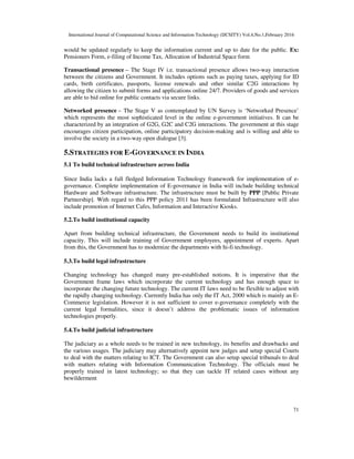 International Journal of Computational Science and Information Technology (IJCSITY) Vol.4,No.1,February 2016
71
would be updated regularly to keep the information current and up to date for the public. Ex:
Pensioners Form, e-filing of Income Tax, Allocation of Industrial Space form
Transactional presence – The Stage IV i.e. transactional presence allows two-way interaction
between the citizens and Government. It includes options such as paying taxes, applying for ID
cards, birth certificates, passports, license renewals and other similar C2G interactions by
allowing the citizen to submit forms and applications online 24/7. Providers of goods and services
are able to bid online for public contacts via secure links.
Networked presence – The Stage V as contemplated by UN Survey is ‘Networked Presence’
which represents the most sophisticated level in the online e-government initiatives. It can be
characterized by an integration of G2G, G2C and C2G interactions. The government at this stage
encourages citizen participation, online participatory decision-making and is willing and able to
involve the society in a two-way open dialogue [3].
5.STRATEGIES FOR E-GOVERNANCE IN INDIA
5.1 To build technical infrastructure across India
Since India lacks a full fledged Information Technology framework for implementation of e-
governance. Complete implementation of E-governance in India will include building technical
Hardware and Software infrastructure. The infrastructure must be built by PPP [Public Private
Partnership]. With regard to this PPP policy 2011 has been formulated Infrastructure will also
include promotion of Internet Cafes, Information and Interactive Kiosks.
5.2.To build institutional capacity
Apart from building technical infrastructure, the Government needs to build its institutional
capacity. This will include training of Government employees, appointment of experts. Apart
from this, the Government has to modernize the departments with hi-fi technology.
5.3.To build legal infrastructure
Changing technology has changed many pre-established notions. It is imperative that the
Government frame laws which incorporate the current technology and has enough space to
incorporate the changing future technology. The current IT laws need to be flexible to adjust with
the rapidly changing technology. Currently India has only the IT Act, 2000 which is mainly an E-
Commerce legislation. However it is not sufficient to cover e-governance completely with the
current legal formalities, since it doesn’t address the problematic issues of information
technologies properly.
5.4.To build judicial infrastructure
The judiciary as a whole needs to be trained in new technology, its benefits and drawbacks and
the various usages. The judiciary may alternatively appoint new judges and setup special Courts
to deal with the matters relating to ICT. The Government can also setup special tribunals to deal
with matters relating with Information Communication Technology. The officials must be
properly trained in latest technology; so that they can tackle IT related cases without any
bewilderment
 
