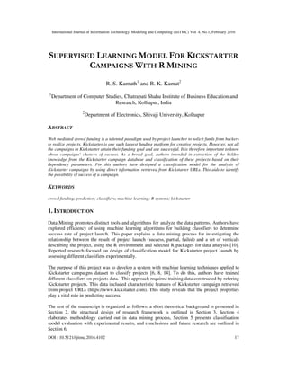 International Journal of Information Technology, Modeling and Computing (IJITMC) Vol. 4, No.1, February 2016
DOI : 10.5121/ijitmc.2016.4102 17
SUPERVISED LEARNING MODEL FOR KICKSTARTER
CAMPAIGNS WITH R MINING
R. S. Kamath1
and R. K. Kamat2
1
Department of Computer Studies, Chatrapati Shahu Institute of Business Education and
Research, Kolhapur, India
2
Department of Electronics, Shivaji University, Kolhapur
ABSTRACT
Web mediated crowd funding is a talented paradigm used by project launcher to solicit funds from backers
to realize projects. Kickstarter is one such largest funding platform for creative projects. However, not all
the campaigns in Kickstarter attain their funding goal and are successful. It is therefore important to know
about campaigns’ chances of success. As a broad goal, authors intended in extraction of the hidden
knowledge from the Kickstarter campaign database and classification of these projects based on their
dependency parameters. For this authors have designed a classification model for the analysis of
Kickstarter campaigns by using direct information retrieved from Kickstarter URLs. This aids to identify
the possibility of success of a campaign.
KEYWORDS
crowd funding; prediction; classifiers; machine learning; R systems; kickstarter
1. INTRODUCTION
Data Mining promotes distinct tools and algorithms for analyze the data patterns. Authors have
explored efficiency of using machine learning algorithms for building classifiers to determine
success rate of project launch. This paper explains a data mining process for investigating the
relationship between the result of project launch (success, partial, failed) and a set of verticals
describing the project, using the R environment and selected R packages for data analysis [10].
Reported research focused on design of classification model for Kickstarter project launch by
assessing different classifiers experimentally.
The purpose of this project was to develop a system with machine learning techniques applied to
Kickstarter campaigns dataset to classify projects [6, 8, 14]. To do this, authors have trained
different classifiers on projects data. This approach required training data constructed by refering
Kickstarter projects. This data included characteristic features of Kickstarter campaign retrieved
from project URLs (https://www.kickstarter.com). This study reveals that the project properties
play a vital role in predicting success.
The rest of the manuscript is organized as follows: a short theoretical background is presented in
Section 2, the structural design of research framework is outlined in Section 3, Section 4
elaborates methodology carried out in data mining process, Section 5 presents classification
model evaluation with experimental results, and conclusions and future research are outlined in
Section 6.
 