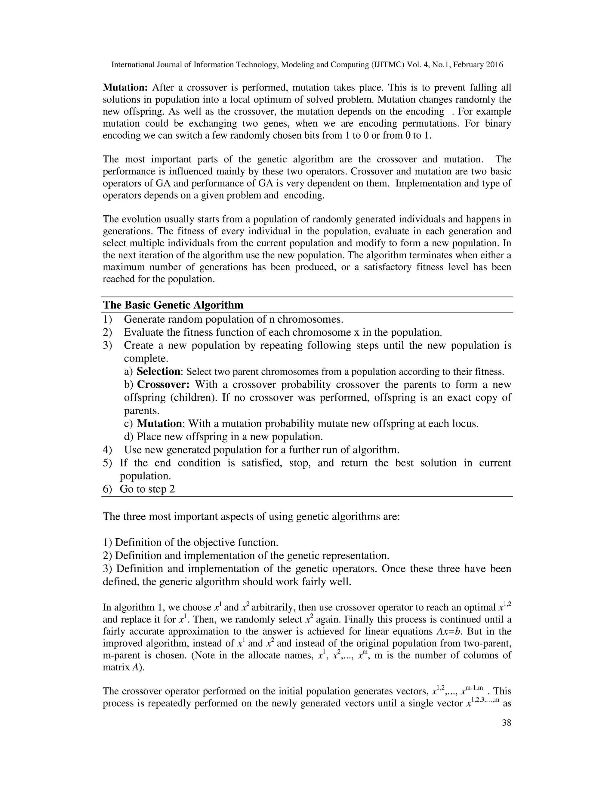 International Journal of Information Technology, Modeling and Computing (IJITMC) Vol. 4, No.1, February 2016 38 Mutation: After a crossover is performed, mutation takes place. This is to prevent falling all solutions in population into a local optimum of solved problem. Mutation changes randomly the new offspring. As well as the crossover, the mutation depends on the encoding . For example mutation could be exchanging two genes, when we are encoding permutations. For binary encoding we can switch a few randomly chosen bits from 1 to 0 or from 0 to 1. The most important parts of the genetic algorithm are the crossover and mutation. The performance is influenced mainly by these two operators. Crossover and mutation are two basic operators of GA and performance of GA is very dependent on them. Implementation and type of operators depends on a given problem and encoding. The evolution usually starts from a population of randomly generated individuals and happens in generations. The fitness of every individual in the population, evaluate in each generation and select multiple individuals from the current population and modify to form a new population. In the next iteration of the algorithm use the new population. The algorithm terminates when either a maximum number of generations has been produced, or a satisfactory fitness level has been reached for the population. The Basic Genetic Algorithm 1) Generate random population of n chromosomes. 2) Evaluate the fitness function of each chromosome x in the population. 3) Create a new population by repeating following steps until the new population is complete. a) Selection: Select two parent chromosomes from a population according to their fitness. b) Crossover: With a crossover probability crossover the parents to form a new offspring (children). If no crossover was performed, offspring is an exact copy of parents. c) Mutation: With a mutation probability mutate new offspring at each locus. d) Place new offspring in a new population. 4) Use new generated population for a further run of algorithm. 5) If the end condition is satisfied, stop, and return the best solution in current population. 6) Go to step 2 The three most important aspects of using genetic algorithms are: 1) Definition of the objective function. 2) Definition and implementation of the genetic representation. 3) Definition and implementation of the genetic operators. Once these three have been defined, the generic algorithm should work fairly well. In algorithm 1, we choose x1 and x2 arbitrarily, then use crossover operator to reach an optimal x1,2 and replace it for x1 . Then, we randomly select x2 again. Finally this process is continued until a fairly accurate approximation to the answer is achieved for linear equations Ax=b. But in the improved algorithm, instead of x1 and x2 and instead of the original population from two-parent, m-parent is chosen. (Note in the allocate names, x1 , x2 ,..., xm , m is the number of columns of matrix A). The crossover operator performed on the initial population generates vectors, x1,2 ,..., xm-1,m . This process is repeatedly performed on the newly generated vectors until a single vector x1,2,3,…,m as 