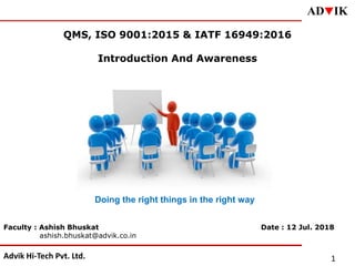 Advik Hi-Tech Pvt. Ltd.
ADqIK
1
QMS, ISO 9001:2015 & IATF 16949:2016
Introduction And Awareness
Faculty : Ashish Bhuskat
ashish.bhuskat@advik.co.in
Doing the right things in the right way
Date : 12 Jul. 2018
 