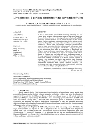 International Journal of Electrical and Computer Engineering (IJECE)
Vol. 9, No. 3, June 2019, pp. 1814~1821
ISSN: 2088-8708, DOI: 10.11591/ijece.v9i3.pp1814-1821  1814
Journal homepage: http://iaescore.com/journals/index.php/IJECE
Development of a portable community video surveillance system
S. Fakhar A. G, A. Fauzan K, M. Saad H, R. Affendi H, K. H. Fen
Faculty of Electrical & Electronic Engineering Technology, Universiti Teknikal Malaysia Melaka (UTeM), Malaysia
Article Info ABSTRACT
Article history:
Received Aug 11, 2018
Revised Nov 20, 2018
Accepted Dec 11, 2018
In 2016, a crime rate has been evidently increasing particularly in Kuala
Lumpur areas, including reports on house break-ins, car thefts, motorcycle
thefts and robbery. One way of deterring such cases is by installing CCTV
monitoring system in premises such as houses or shops, but this usually
requires expensive equipment and installation fees. In this paper a cheaper
alternative of a portable community video surveillance system running on
Raspberry Pi 3 utilizing OpenCV is presented. The system will detect motion
based on image subtraction algorithm and immediately inform users when
intruders are detected by sending a live video feed to a Telegram group chat,
as well as sound the buzzer alarm on the Raspberry Pi. Additionally, any
Telegram group members can request images and recorded videos from the
system at any time by sending a get request in Telegram which will be
handled by Telegram Bot. This system uses the Pi NoIR camera module as
the image acquisition device equipped with a 36 LED infrared illuminator for
night vision capability. In addition to the Python language, OpenCV, a
computer vision simulation from Intel is also used for image processing
tasks. The performance analysis of the completed system is also presented
computational complexity while offering improved flexibility. The
performance time is also presented, where the whole process is run with a
noticeable 3 seconds delay in getting the final output.
Keywords:
Image processing
OpenCV
Raspberry pi
Telegram bot
Video surveillance
Copyright © 2019 Institute of Advanced Engineering and Science.
All rights reserved.
Corresponding Author:
Shamsul Fakhar Abd Gani,
Faculty of Electrical & Electronic Engineering Technology,
Universiti Teknikal Malaysia Melaka (UTeM),
Hang Tuah Jaya, 76100 Durian Tunggal, Melaka, Malaysia.
Email: shamsulfakhar@utem.edu.my
1. INTRODUCTION
Royal Malaysia Police (PDRM) suggested that installation of surveillance system would deter
potential burglaries as well as facilitate police investigation in obtaining evidence and facial identification of
suspects in the event that it did happen. However, basic surveillance system is still priced relatively
expensive in Malaysia, approximately RM1400 for a basic monitoring system and at least RM1800 with
added live mobile viewing. Thus, a low-cost video surveillance system is proposed to increase the
affordability and widen the user base for such system. This project is to study and implement a low-cost
video surveillance system based on Raspberry Pi 3 by using image-based motion detection algorithm as well
as Telegram as the mobile application.
This project uses Raspberry Pi 3 Model B, released in 2016 and costing a mere RM170 for the
single board computer. As depicted in Table 1, the processor has had major upgrade from the previous
version, from 32-bit ARMv8 to 64-bit Quad Core Broadcom, effectively increasing the processor speed from
900MHz on the Pi 2 to up to 1.2GHz on the Pi 3. In addition to that, it is also now equipped with built-in Wi-
Fi chip and Bluetooth Low Energy (BLE) chip, which facilitates our surveillance system to connect to Wi-Fi
without needing any additional dongle [1].
 