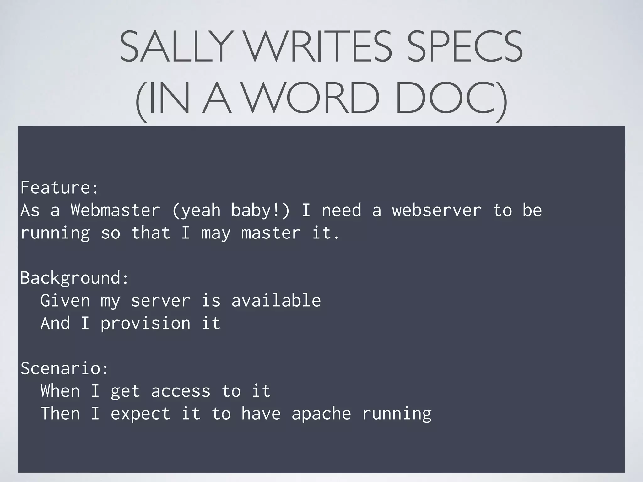 SALLY WRITES SPECS 
(IN A WORD DOC)
Feature: 
As a Webmaster (yeah baby!) I need a webserver to be
running so that I may master it. 
 
Background: 
Given my server is available 
And I provision it 
 
Scenario: 
When I get access to it 
Then I expect it to have apache running
 