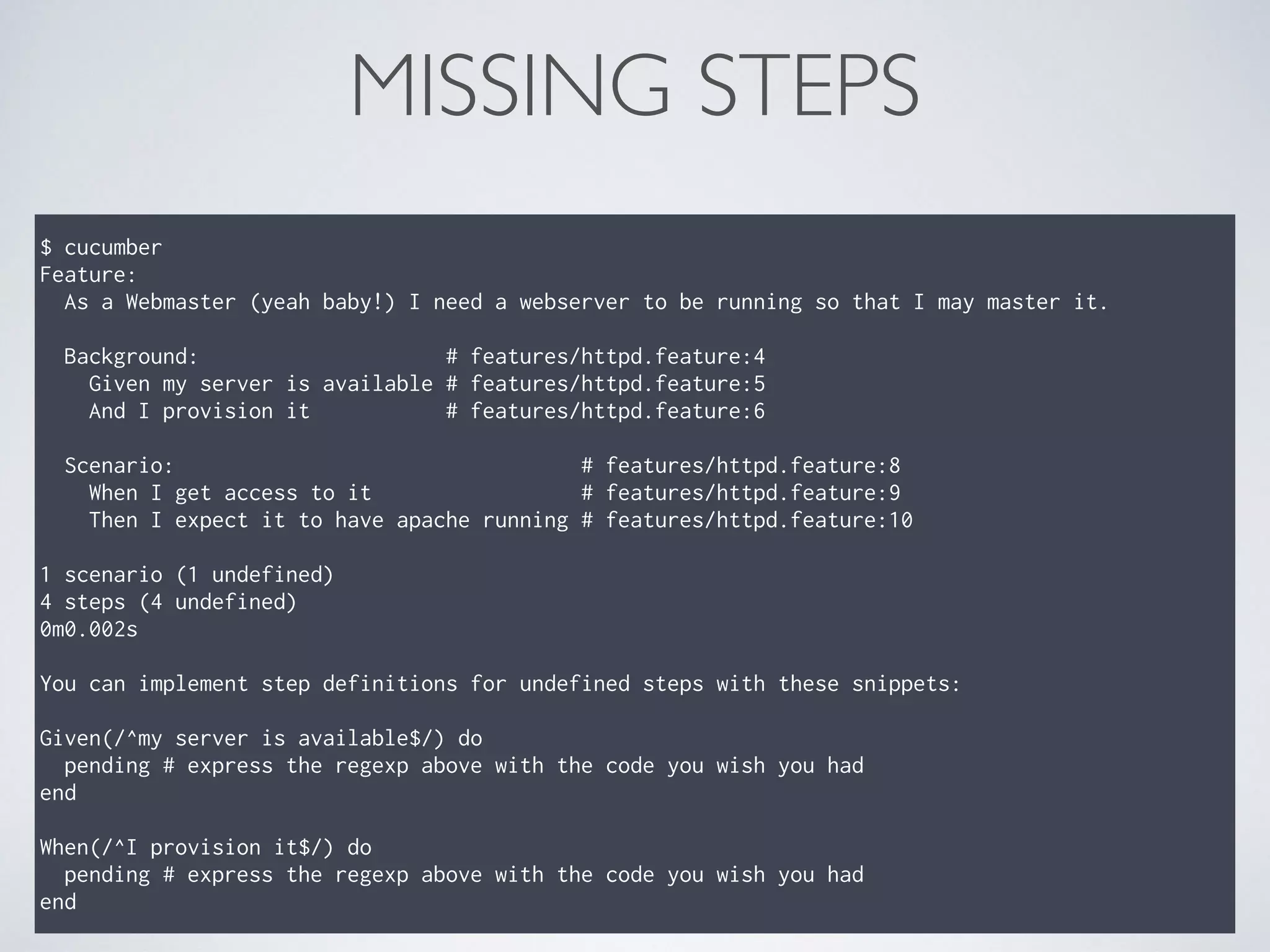 MISSING STEPS
$ cucumber
Feature:
As a Webmaster (yeah baby!) I need a webserver to be running so that I may master it.
Background: # features/httpd.feature:4
Given my server is available # features/httpd.feature:5
And I provision it # features/httpd.feature:6
Scenario: # features/httpd.feature:8
When I get access to it # features/httpd.feature:9
Then I expect it to have apache running # features/httpd.feature:10
1 scenario (1 undefined)
4 steps (4 undefined)
0m0.002s
You can implement step definitions for undefined steps with these snippets:
Given(/^my server is available$/) do
pending # express the regexp above with the code you wish you had
end
When(/^I provision it$/) do
pending # express the regexp above with the code you wish you had
end
 