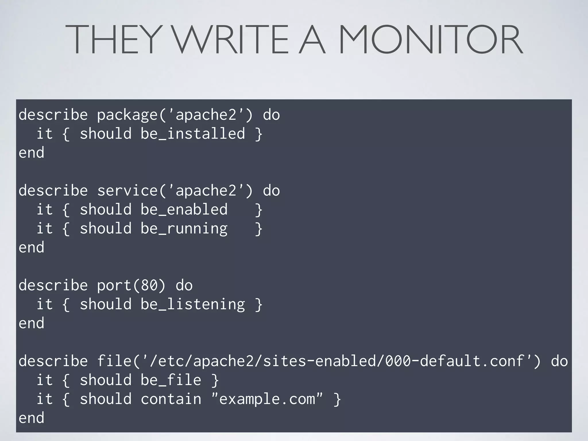 THEY WRITE A MONITOR
describe package('apache2') do
it { should be_installed }
end
describe service('apache2') do
it { should be_enabled }
it { should be_running }
end
describe port(80) do
it { should be_listening }
end
describe file('/etc/apache2/sites-enabled/000-default.conf') do
it { should be_file }
it { should contain "example.com" }
end
 