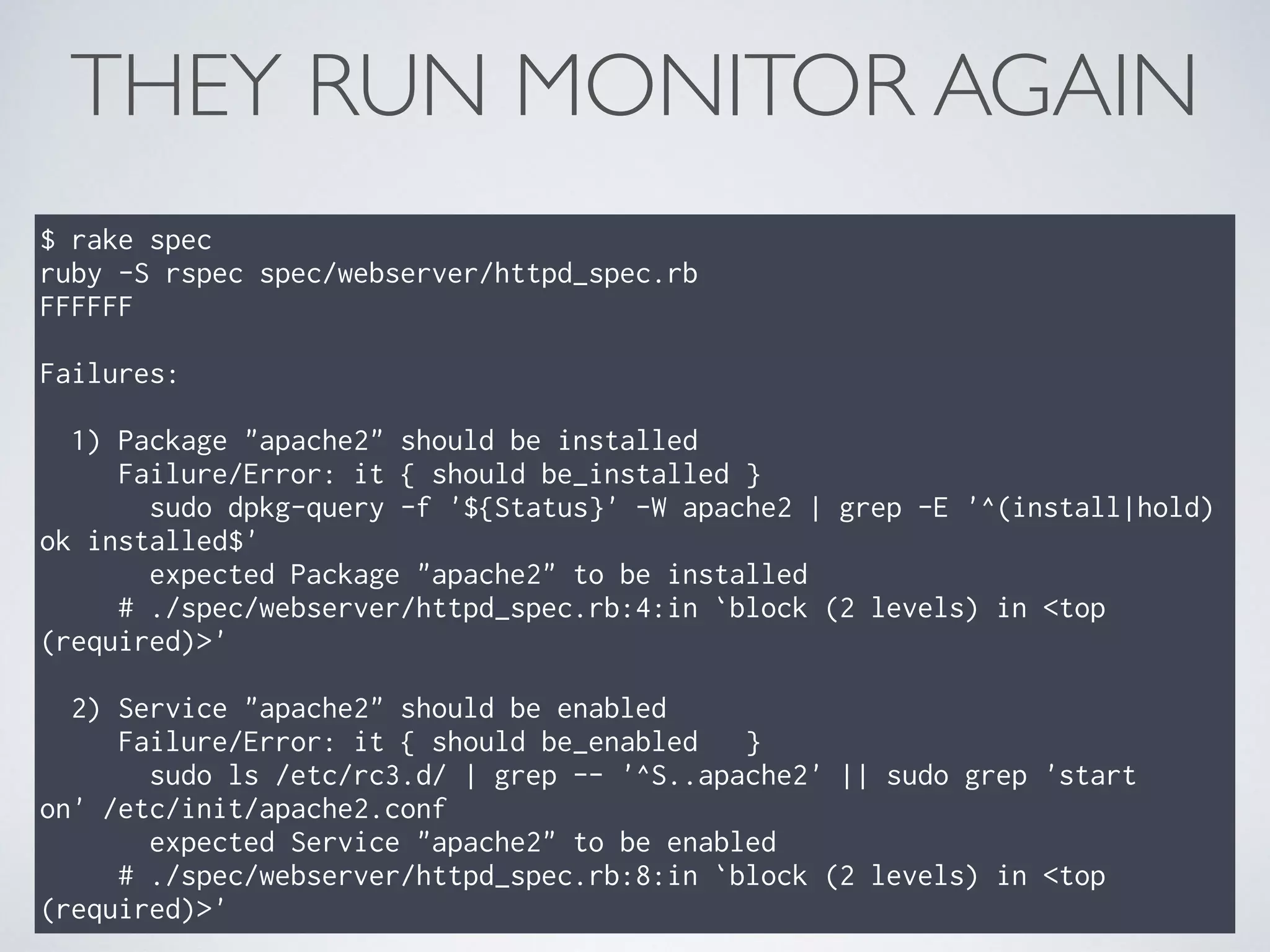 THEY RUN MONITOR AGAIN
$ rake spec
ruby -S rspec spec/webserver/httpd_spec.rb
FFFFFF
Failures:
1) Package "apache2" should be installed
Failure/Error: it { should be_installed }
sudo dpkg-query -f '${Status}' -W apache2 | grep -E '^(install|hold)
ok installed$'
expected Package "apache2" to be installed
# ./spec/webserver/httpd_spec.rb:4:in `block (2 levels) in <top
(required)>'
2) Service "apache2" should be enabled
Failure/Error: it { should be_enabled }
sudo ls /etc/rc3.d/ | grep -- '^S..apache2' || sudo grep 'start
on' /etc/init/apache2.conf
expected Service "apache2" to be enabled
# ./spec/webserver/httpd_spec.rb:8:in `block (2 levels) in <top
(required)>'
 