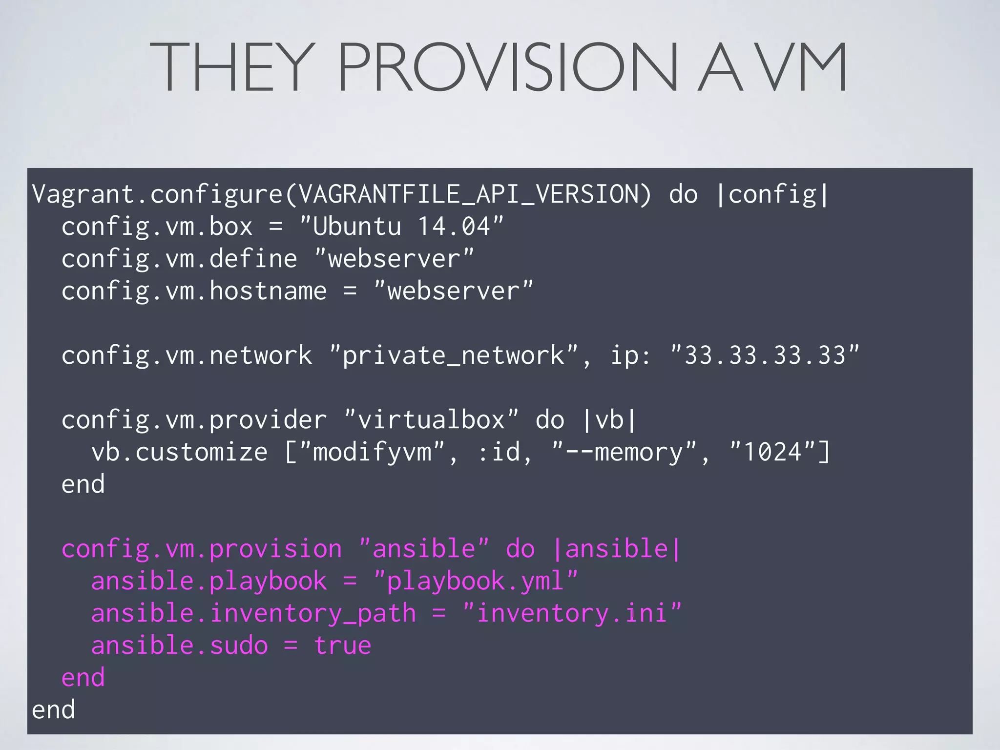 THEY PROVISION AVM
Vagrant.configure(VAGRANTFILE_API_VERSION) do |config|
config.vm.box = "Ubuntu 14.04"
config.vm.define "webserver"
config.vm.hostname = "webserver"
config.vm.network "private_network", ip: "33.33.33.33"
config.vm.provider "virtualbox" do |vb|
vb.customize ["modifyvm", :id, "--memory", "1024"]
end
config.vm.provision "ansible" do |ansible|
ansible.playbook = "playbook.yml"
ansible.inventory_path = "inventory.ini"
ansible.sudo = true
end
end
 