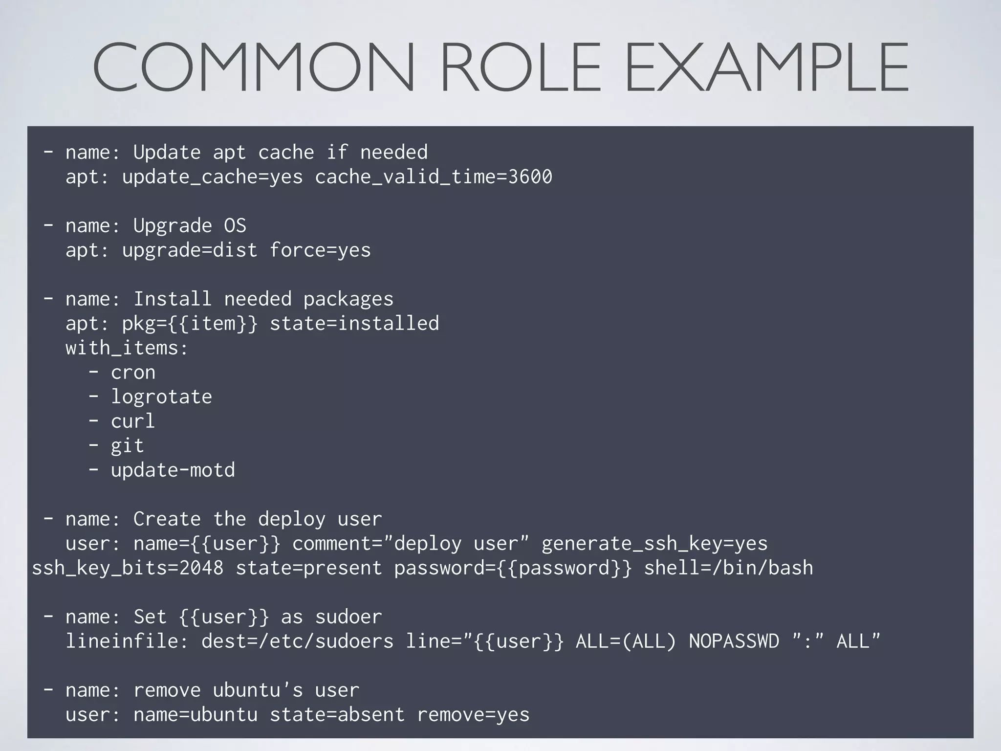 COMMON ROLE EXAMPLE
- name: Update apt cache if needed 
apt: update_cache=yes cache_valid_time=3600 
 
- name: Upgrade OS 
apt: upgrade=dist force=yes 
 
- name: Install needed packages 
apt: pkg={{item}} state=installed 
with_items: 
- cron 
- logrotate 
- curl 
- git 
- update-motd 
 
- name: Create the deploy user 
user: name={{user}} comment="deploy user" generate_ssh_key=yes
ssh_key_bits=2048 state=present password={{password}} shell=/bin/bash 
 
- name: Set {{user}} as sudoer 
lineinfile: dest=/etc/sudoers line="{{user}} ALL=(ALL) NOPASSWD ":" ALL" 
 
- name: remove ubuntu's user 
user: name=ubuntu state=absent remove=yes
 