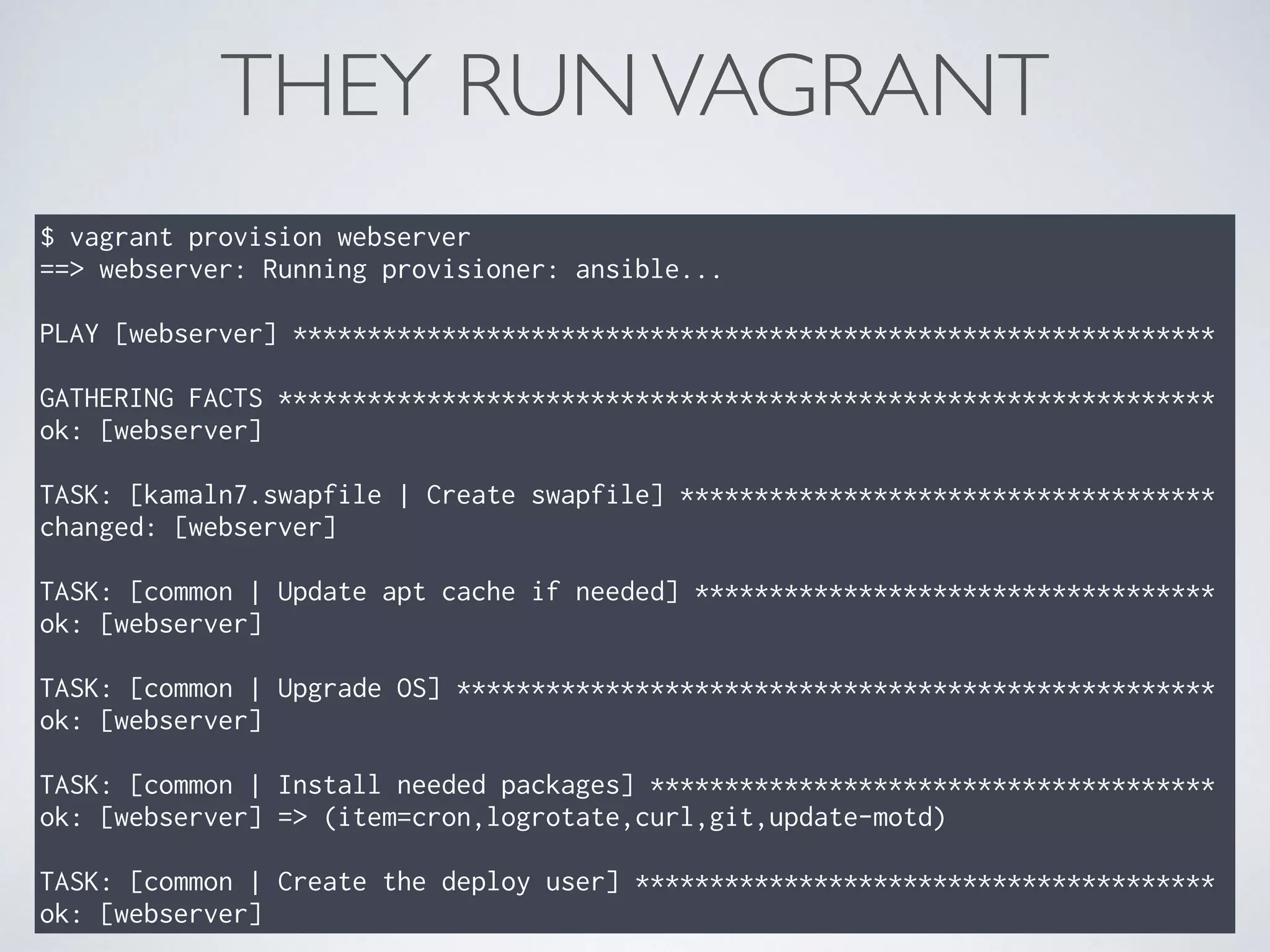 THEY RUNVAGRANT
$ vagrant provision webserver
==> webserver: Running provisioner: ansible...
PLAY [webserver] **************************************************************
GATHERING FACTS ***************************************************************
ok: [webserver]
TASK: [kamaln7.swapfile | Create swapfile] ************************************
changed: [webserver]
TASK: [common | Update apt cache if needed] ***********************************
ok: [webserver]
TASK: [common | Upgrade OS] ***************************************************
ok: [webserver]
TASK: [common | Install needed packages] **************************************
ok: [webserver] => (item=cron,logrotate,curl,git,update-motd)
TASK: [common | Create the deploy user] ***************************************
ok: [webserver]
 