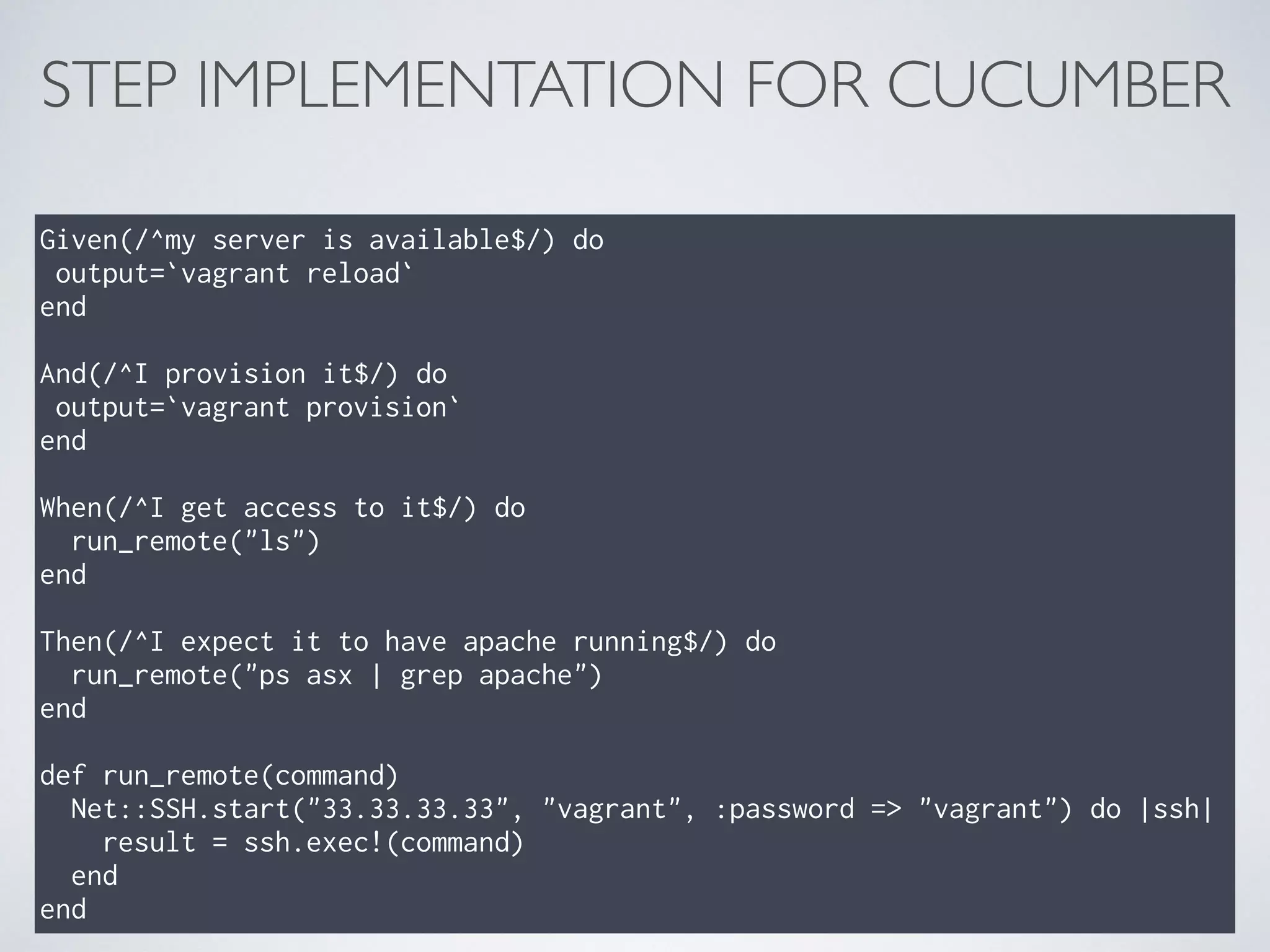 STEP IMPLEMENTATION FOR CUCUMBER
Given(/^my server is available$/) do 
output=`vagrant reload` 
end 
 
And(/^I provision it$/) do 
output=`vagrant provision` 
end 
 
When(/^I get access to it$/) do 
run_remote("ls") 
end 
 
Then(/^I expect it to have apache running$/) do 
run_remote("ps asx | grep apache") 
end 
 
def run_remote(command) 
Net::SSH.start("33.33.33.33", "vagrant", :password => "vagrant") do |ssh| 
result = ssh.exec!(command) 
end 
end
 