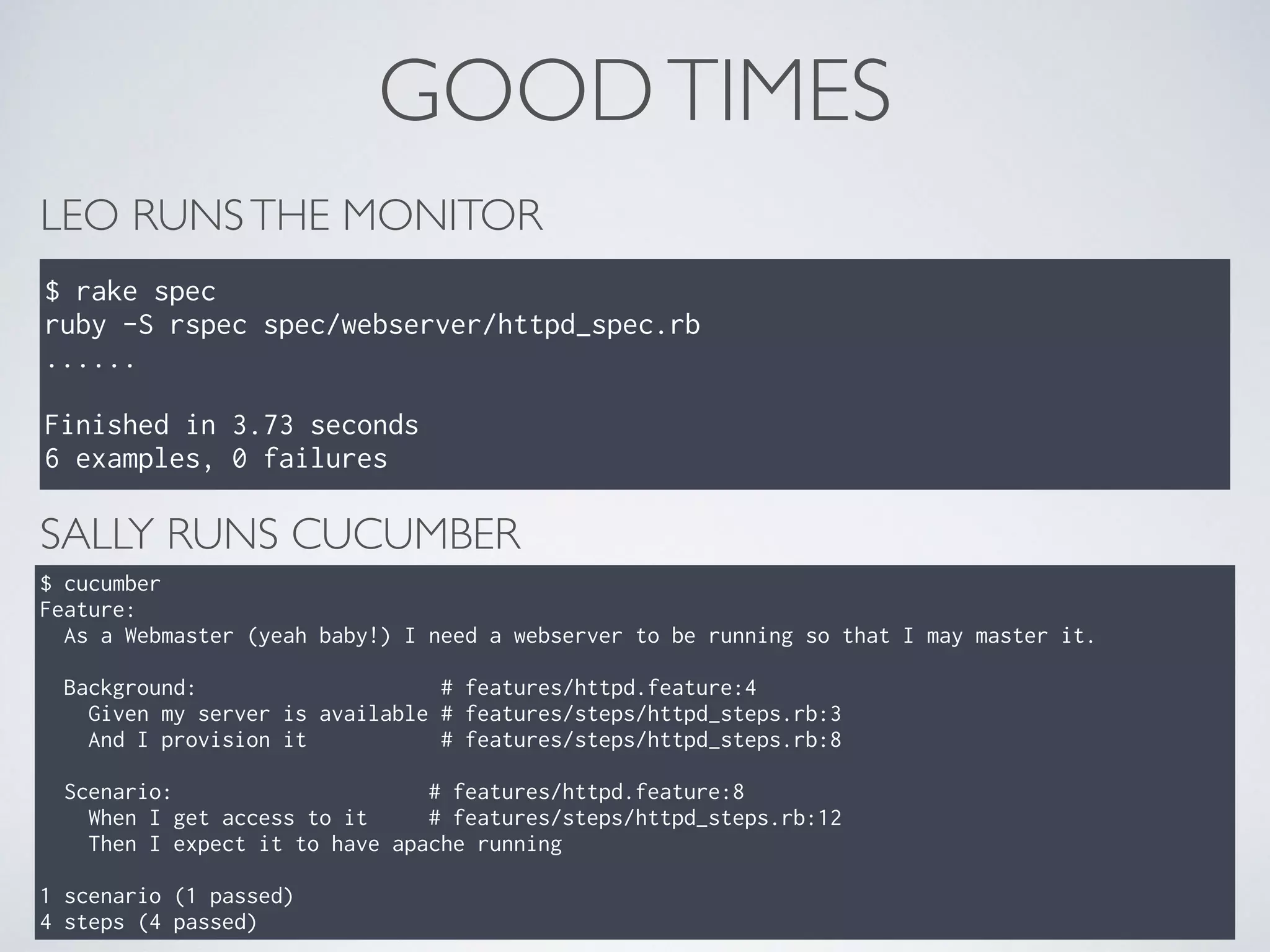 GOODTIMES
LEO RUNSTHE MONITOR
$ rake spec
ruby -S rspec spec/webserver/httpd_spec.rb
......
Finished in 3.73 seconds
6 examples, 0 failures
SALLY RUNS CUCUMBER
$ cucumber
Feature:
As a Webmaster (yeah baby!) I need a webserver to be running so that I may master it.
Background: # features/httpd.feature:4
Given my server is available # features/steps/httpd_steps.rb:3
And I provision it # features/steps/httpd_steps.rb:8
Scenario: # features/httpd.feature:8
When I get access to it # features/steps/httpd_steps.rb:12
Then I expect it to have apache running
1 scenario (1 passed)
4 steps (4 passed)
 