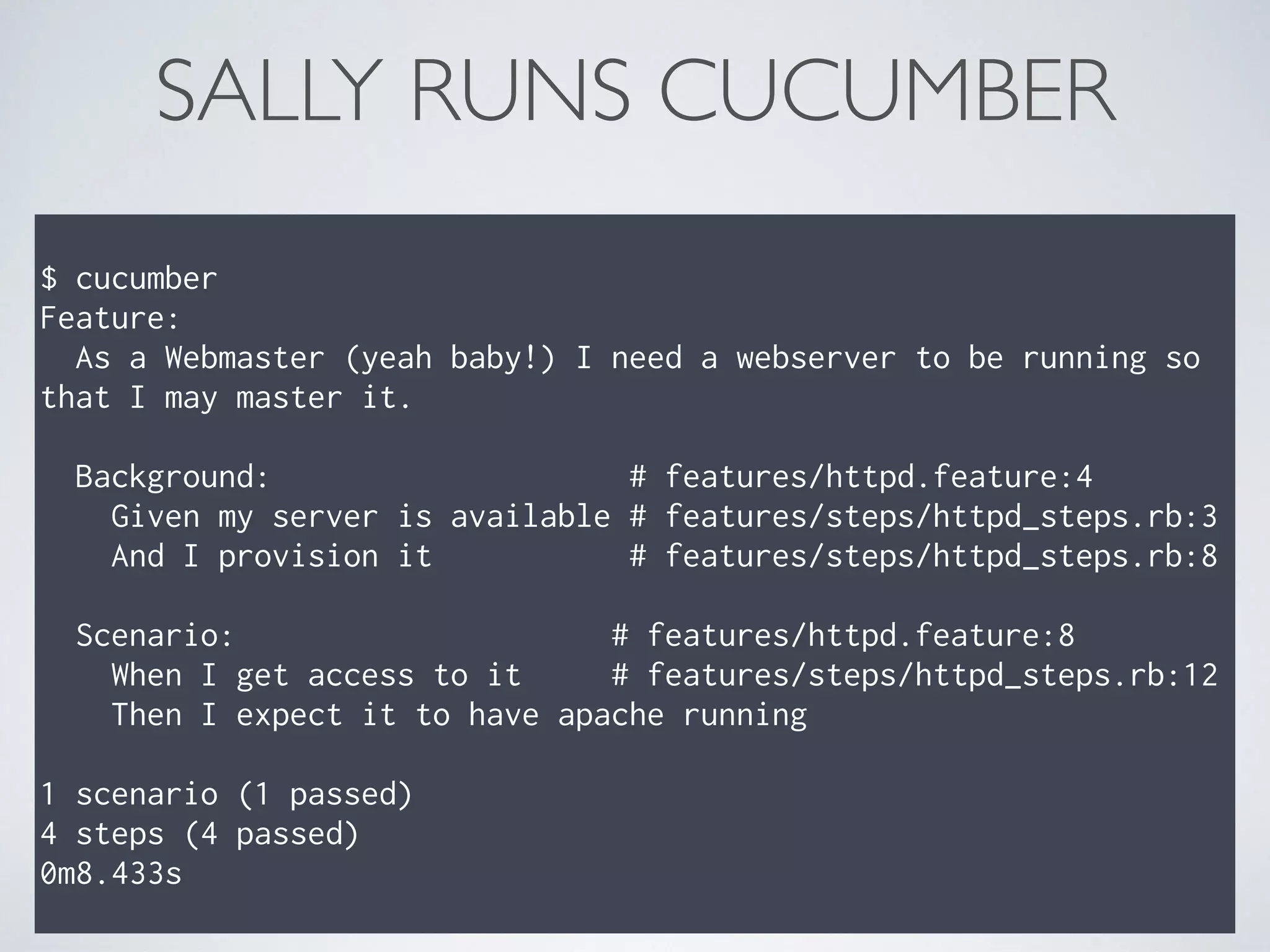 $ cucumber
Feature:
As a Webmaster (yeah baby!) I need a webserver to be running so
that I may master it.
Background: # features/httpd.feature:4
Given my server is available # features/steps/httpd_steps.rb:3
And I provision it # features/steps/httpd_steps.rb:8
Scenario: # features/httpd.feature:8
When I get access to it # features/steps/httpd_steps.rb:12
Then I expect it to have apache running
1 scenario (1 passed)
4 steps (4 passed)
0m8.433s
SALLY RUNS CUCUMBER
 