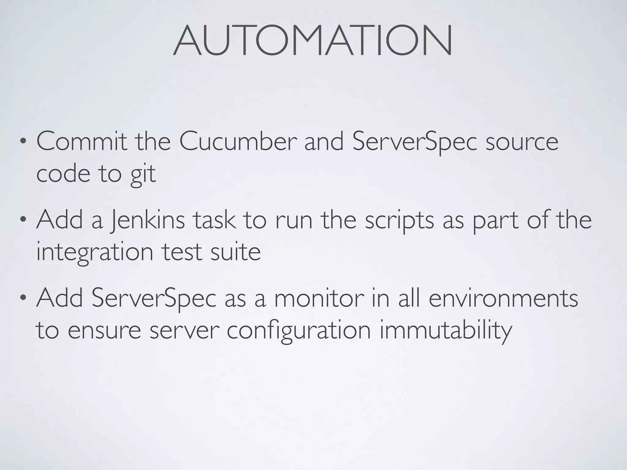 AUTOMATION
• Commit the Cucumber and ServerSpec source
code to git
• Add a Jenkins task to run the scripts as part of the
integration test suite
• Add ServerSpec as a monitor in all environments
to ensure server conﬁguration immutability
 
