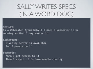 SALLY WRITES SPECS 
(IN A WORD DOC)
Feature: 
As a Webmaster (yeah baby!) I need a webserver to be
running so that I may master it. 
 
Background: 
Given my server is available 
And I provision it 
 
Scenario: 
When I get access to it 
Then I expect it to have apache running
 
