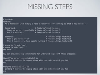 MISSING STEPS
$ cucumber
Feature:
As a Webmaster (yeah baby!) I need a webserver to be running so that I may master it.
Background: # features/httpd.feature:4
Given my server is available # features/httpd.feature:5
And I provision it # features/httpd.feature:6
Scenario: # features/httpd.feature:8
When I get access to it # features/httpd.feature:9
Then I expect it to have apache running # features/httpd.feature:10
1 scenario (1 undefined)
4 steps (4 undefined)
0m0.002s
You can implement step definitions for undefined steps with these snippets:
Given(/^my server is available$/) do
pending # express the regexp above with the code you wish you had
end
When(/^I provision it$/) do
pending # express the regexp above with the code you wish you had
end
 