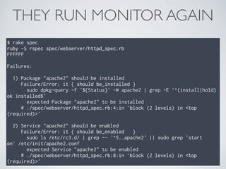 THEY RUN MONITOR AGAIN
$ rake spec
ruby -S rspec spec/webserver/httpd_spec.rb
FFFFFF
Failures:
1) Package "apache2" should be installed
Failure/Error: it { should be_installed }
sudo dpkg-query -f '${Status}' -W apache2 | grep -E '^(install|hold)
ok installed$'
expected Package "apache2" to be installed
# ./spec/webserver/httpd_spec.rb:4:in `block (2 levels) in <top
(required)>'
2) Service "apache2" should be enabled
Failure/Error: it { should be_enabled }
sudo ls /etc/rc3.d/ | grep -- '^S..apache2' || sudo grep 'start
on' /etc/init/apache2.conf
expected Service "apache2" to be enabled
# ./spec/webserver/httpd_spec.rb:8:in `block (2 levels) in <top
(required)>'
 