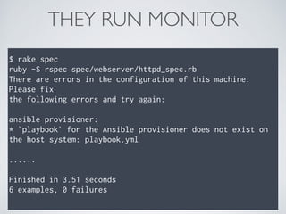 THEY RUN MONITOR
$ rake spec
ruby -S rspec spec/webserver/httpd_spec.rb
There are errors in the configuration of this machine.
Please fix
the following errors and try again:
ansible provisioner:
* `playbook` for the Ansible provisioner does not exist on
the host system: playbook.yml
......
Finished in 3.51 seconds
6 examples, 0 failures
 