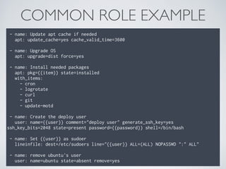 COMMON ROLE EXAMPLE
- name: Update apt cache if needed 
apt: update_cache=yes cache_valid_time=3600 
 
- name: Upgrade OS 
apt: upgrade=dist force=yes 
 
- name: Install needed packages 
apt: pkg={{item}} state=installed 
with_items: 
- cron 
- logrotate 
- curl 
- git 
- update-motd 
 
- name: Create the deploy user 
user: name={{user}} comment="deploy user" generate_ssh_key=yes
ssh_key_bits=2048 state=present password={{password}} shell=/bin/bash 
 
- name: Set {{user}} as sudoer 
lineinfile: dest=/etc/sudoers line="{{user}} ALL=(ALL) NOPASSWD ":" ALL" 
 
- name: remove ubuntu's user 
user: name=ubuntu state=absent remove=yes
 